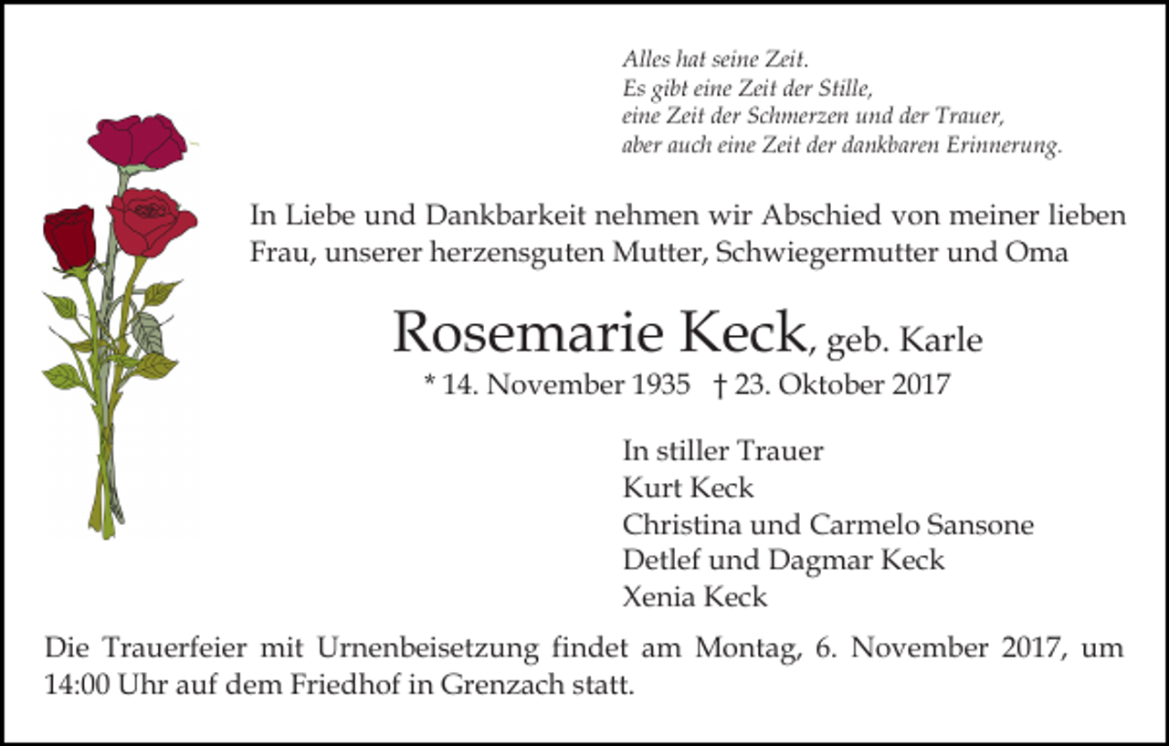 <p>Alles<br />seine<br />Zeit.<br />Alles hhat<br />at sei<br />ne Zeit.<br />Es gigibt<br />bt eieine<br />ne Zeit<br />Zeit der<br />e,<br />Es<br />der Still<br />Stille,<br />eine<br />der Trauer,<br />ei ne Zeit<br />Zeit der<br />der Schmerzen<br />S c h mer ze n und<br />u n d der<br />Tr a uer,<br />a ber aauch<br />u c h ei<br />ne Zeit<br />Zeit der<br />der dankbaren<br />d a n k b are n Erinnerung.<br />Eri n ner u n g.<br />aber<br />eine</p><p>IInn Liebe<br />Li e b e und<br />u n d Dankbarkeit<br />D a n k b ar keit nehmen<br />n e h m e n wir<br />wir Abschied<br />A b s c hi e d von<br />v o n meiner<br />m ei n er lilieben<br />e be n<br />Frau,<br />Fr<br />a u, unserer<br />u n s er er herzensguten<br />h er z e n s g ut e n Mutter,<br />M utt er, SSchwiegermutter<br />c h wi e g e r m utt er und<br />u n d Oma<br />O ma</p><p>RRosemarie<br />o s e m ari e Keck<br />K e c k , geb.<br />g e b. Karle<br />K arl e<br />1 4. November<br />N o v e m b er 1935<br />1 9 3 5 †† 23.<br />2 3. Oktober<br />O kt o b er<br />* 14.</p><p>In<br />I n stiller<br />still er Trauer<br />Tr a u er<br />K urt KKeck<br />ec k<br />Kurt<br />Christina<br />C hri sti n a uund<br />n d CCarmelo<br />ar m el o Sansone<br />S a ns o n e<br />Detlef<br />D etl ef uund<br />n d DDagmar<br />a g m ar KKeck<br />e ck<br />Xenia<br />X e ni a Keck<br />Kec k<br />Di e Tr<br />Die<br />Trauerfeier<br />a u erf ei er mit<br />mit UUrnenbeisetzung<br />r n e n b ei s et z u n g fi<br />findet<br />n d et am<br />a m Montag,<br />M o nt a g, 6.<br />6. November<br />N o v e m b er 22017,<br />0 1 7, um<br />u m<br />114:00<br />4: Uhr<br />U hr aauf<br />uf dem<br />d e m Friedhof<br />Fri e d h of iin<br />n Grenzach<br />Gr e n z a c h ststatt.<br />att.</p>