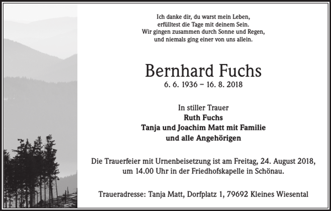<p>Ich danke dir, du warst mein Leben,<br />erfülltest die Tage mit deinem Sein.<br />Wir gingen zusammen durch Sonne und Regen,<br />und niemals ging einer von uns allein.</p><p>Bernhard Fuchs<br />6. 6. 1936 – 16. 8. 2018</p><p>In stiller Trauer<br />Ruth Fuchs<br />Tanja und Joachim Matt mit Familie<br />und alle Angehörigen<br />Die Trauerfeier mit Urnenbeisetzung ist am Freitag, 24. August 2018,<br />um 14.00 Uhr in der Friedhofskapelle in Schönau.<br />Traueradresse: Tanja Matt, Dorfplatz 1, 79692 Kleines Wiesental</p>
