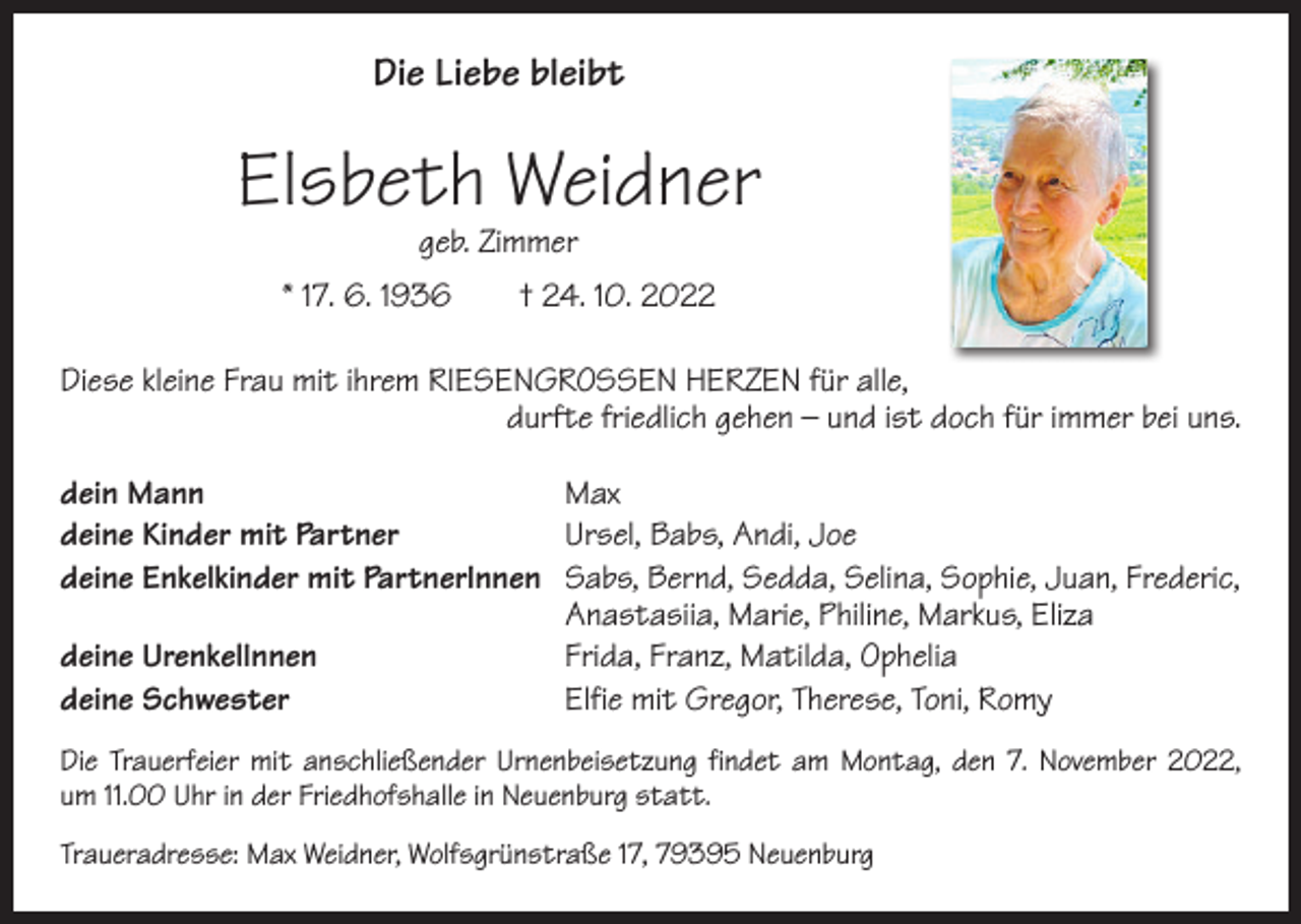 <p>Die Liebe bleibt</p><p>Elsbeth Weidner<br />geb. Zimmer</p><p>* 17. 6. 1936 † 24. 10. 2022<br />Diese kleine Frau mit ihrem RIESENGROSSEN HERZEN für alle,<br />durfte friedlich gehen – und ist doch für immer bei uns.<br />dein Mann Max<br />deine Kinder mit Partner<br />Ursel, Babs, Andi, Joe<br />deine Enkelkinder mit PartnerInnen<br />Sabs, Bernd, Sedda, Selina, Sophie, Juan, Frederic,<br />Anastasiia, Marie, Philine, Markus, Eliza<br />deine UrenkelInnen<br />Frida, Franz, Matilda, Ophelia<br />deine Schwester<br />Elfie mit Gregor, Therese, Toni, Romy<br />Die Trauerfeier mit anschließender Urnenbeisetzung findet am Montag, den 7. November 2022,<br />um 11.00 Uhr in der Friedhofshalle in Neuenburg statt.<br />Traueradresse: Max Weidner, Wolfsgrünstraße 17, 79395 Neuenburg</p>