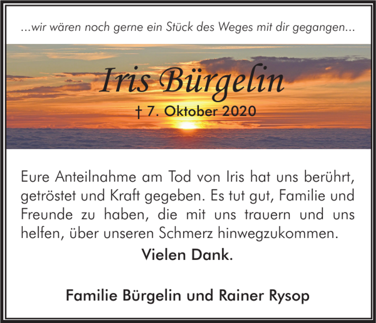 <p>...wir wären noch gerne ein Stück des Weges mit dir gegangen...</p><p>Iris Bürgelin<br />† 7. Oktober 2020</p><p>Eure Anteilnahme am Tod von Iris hat uns berührt,<br />getröstet und Kraft gegeben. Es tut gut, Familie und<br />Freunde zu haben, die mit uns trauern und uns<br />helfen, über unseren Schmerz hinwegzukommen.<br />Vielen Dank.<br />Familie Bürgelin und Rainer Rysop</p>