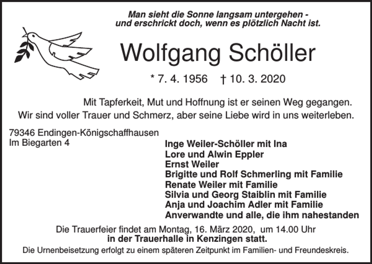 <p>Man sieht die Sonne langsam untergehen und erschrickt doch, wenn es plötzlich Nacht ist.</p><p>Wolfgang Schöller<br />* 7. 4. 1956</p><p>† 10. 3. 2020</p><p>Mit Tapferkeit, Mut und Hoffnung ist er seinen Weg gegangen.<br />Wir sind voller Trauer und Schmerz, aber seine Liebe wird in uns weiterleben.<br />79346 Endingen-Königschaffhausen<br />Im Biegarten 4<br />Inge Weiler-Schöller mit Ina<br />Lore und Alwin Eppler<br />Ernst Weiler<br />Brigitte und Rolf Schmerling mit Familie<br />Renate Weiler mit Familie<br />Silvia und Georg Staiblin mit Familie<br />Anja und Joachim Adler mit Familie<br />Anverwandte und alle, die ihm nahestanden<br />Die Trauerfeier findet am Montag, 16. März 2020, um 14.00 Uhr<br />in der Trauerhalle in Kenzingen statt.<br />Die Urnenbeisetzung erfolgt zu einem späteren Zeitpunkt im Familien- und Freundeskreis.</p>