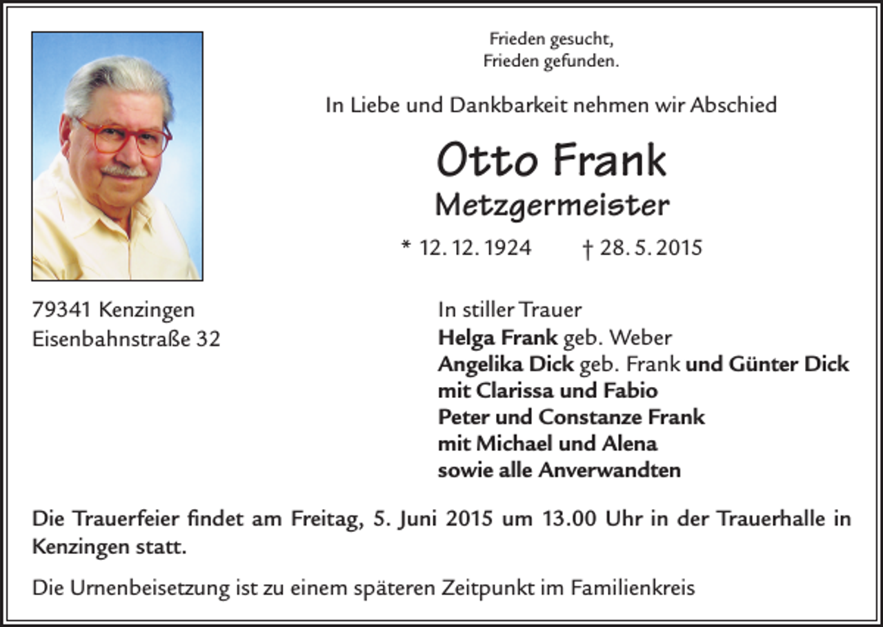 <p>Frieden gesucht,<br />Frieden gefunden.</p><p>In Liebe und Dankbarkeit nehmen wir Abschied</p><p>Otto Frank</p><p>Metzgermeister<br />* 12. 12. 1924<br />79341 Kenzingen<br />Eisenbahnstraße 32</p><p>† 28. 5. 2015</p><p>In stiller Trauer<br />Helga Frank geb. Weber<br />Angelika Dick geb. Frank und Günter Dick<br />mit Clarissa und Fabio<br />Peter und Constanze Frank<br />mit Michael und Alena<br />sowie alle Anverwandten</p><p>Die Trauerfeier findet am Freitag, 5. Juni 2015 um 13.00 Uhr in der Trauerhalle in<br />Kenzingen statt.<br />Die Urnenbeisetzung ist zu einem späteren Zeitpunkt im Familienkreis</p>