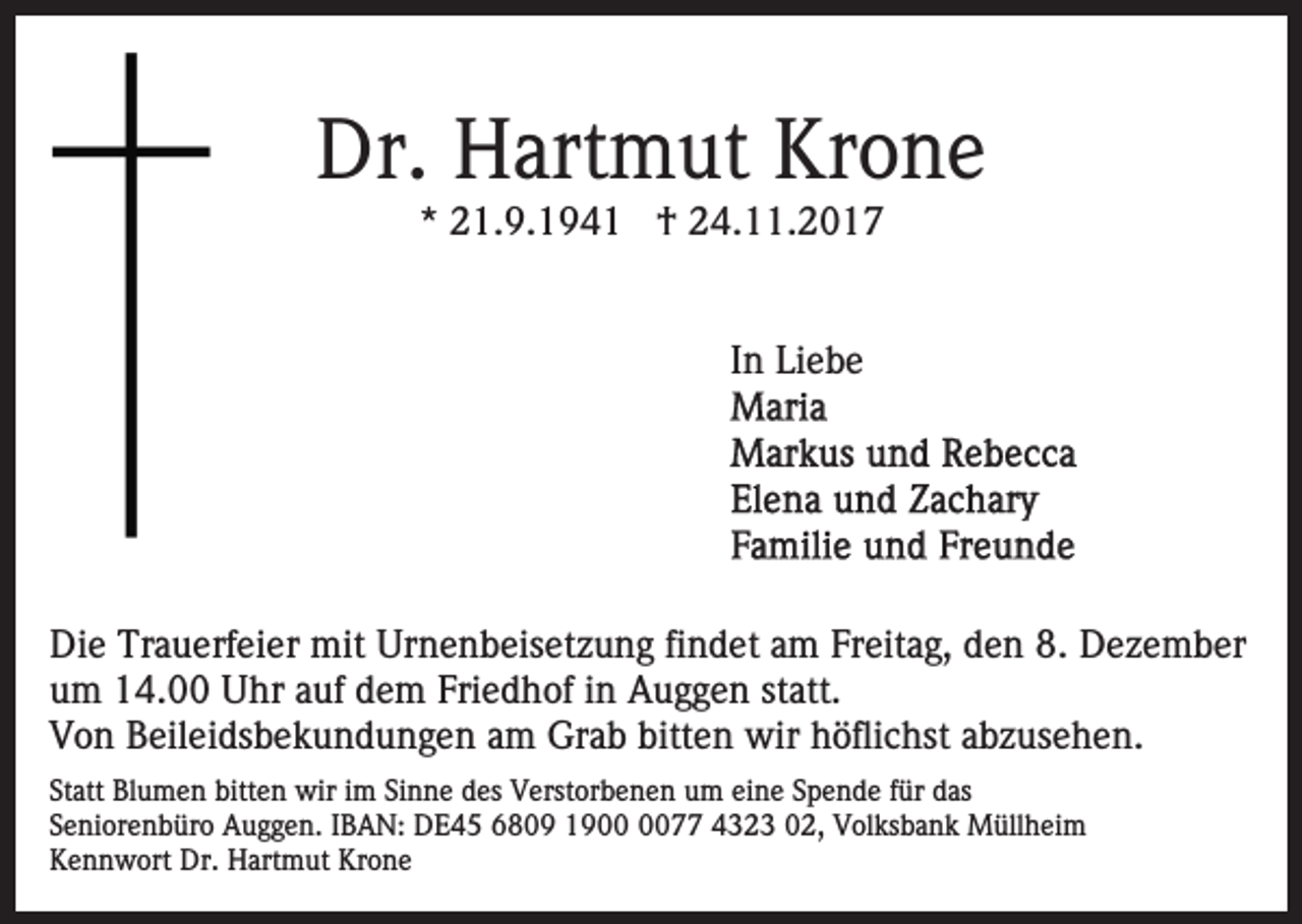 <p>Dr.<br />art m ut Kr<br />o ne<br />Dr. HHartmut<br />Krone<br />*<br />* 21.9.1941<br />2 1. 9. 1 9 4 1 †<br />† 24.11.2017<br />2 4. . 2 0 1 7<br />IInn Liebe<br />Li e b e</p><p>Die<br />Di<br />e Tr<br />Trauerfeier<br />a u erf ei er mit<br />mit Ur<br />Urnenbeisetzung<br />n e n b eis et z u n g fifindet<br />n d et aam<br />m FFreitag,<br />r eit a g, den<br />d e n 8.<br />8. Dezember<br />D e z e m b er<br />um<br />u m 14.00<br />1 4. Uhr<br />U hr aauf<br />uf ddem<br />e m FFriedhof<br />ri e d h of iinn Auggen<br />A u g g e n statt.<br />st att.<br />V o n BBeileidsbekundungen<br />eil ei ds b e k u n d u n g e n aam<br />m Grab<br />Gr a b bitt<br />e n wir<br />wir hhöflichst<br />ö fli c hst abzusehen.<br />a b z us e h e n.<br />Von<br />bitten<br />Statt<br />St<br />att Blumen<br />Bl u m e n bitten<br />bitt e n wir<br />wir im<br />i m Sinne<br />Si n n e des<br />d es Verstorbenen<br />V erst or b e ne n um<br />u m ei<br />eine<br />n e SSpende<br />p e n d e ffür<br />ür das<br />d as<br />SSeniorenbüro<br />e ni or e n b ür o Auggen.<br />A u g g e n. IIBAN:<br />B A N: DE45<br />D E 4 5 66809<br />8 0 9 11900<br />9 0077<br />0 4432 2 3 002,<br />2, Volksbank<br />V ol ks b a n k Müllheim<br />M üll h ei m<br />KKennwort<br />e n n w ort Dr.<br />Dr. Hartmut<br />H art m ut KKrone<br />ro ne</p>