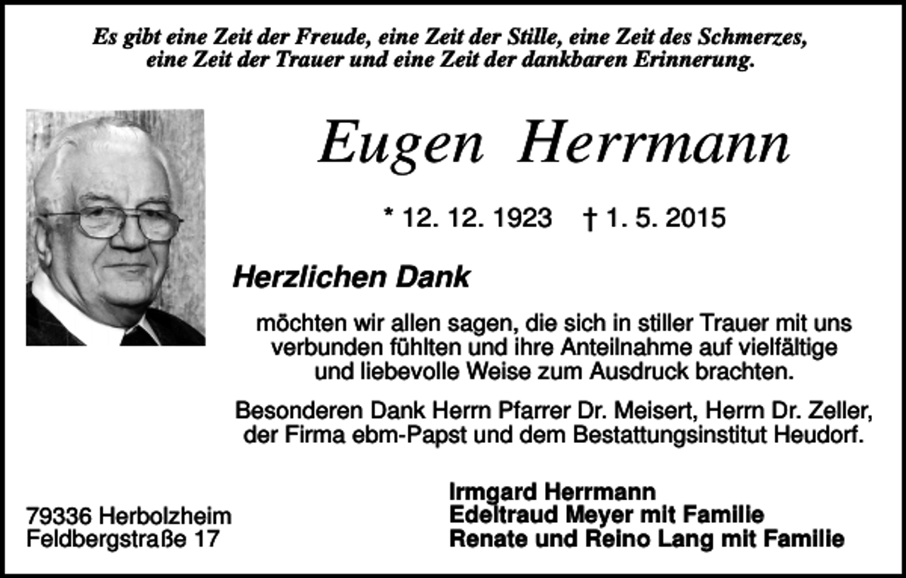 <p>Es gibt eine Zeit der Freude, eine Zeit der Stille, eine Zeit des Schmerzes,<br />eine Zeit der Trauer und eine Zeit der dankbaren Erinnerung.</p><p>Eugen Herrmann<br />* 12. 12. 1923</p><p>† 1. 5. 2015</p><p>Herzlichen Dank<br />möchten wir allen sagen, die sich in stiller Trauer mit uns<br />verbunden fühlten und ihre Anteilnahme auf vielfältige<br />und liebevolle Weise zum Ausdruck brachten.<br />Besonderen Dank Herrn Pfarrer Dr. Meisert, Herrn Dr. Zeller,<br />der Firma ebm-Papst und dem Bestattungsinstitut Heudorf.</p><p>79336 Herbolzheim<br />Feldbergstraße 17</p><p>Irmgard Herrmann<br />Edeltraud Meyer mit Familie<br />Renate und Reino Lang mit Familie</p>