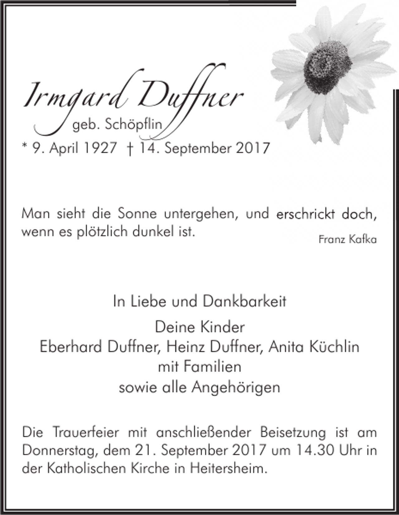 <p>IIrmgard<br />rmgard Duffner<br />Duffner<br />geb.<br />g e b. Schöpflin<br />S c h ö pfli n</p><p>** 9.<br />9. April<br />A pril 1927<br />1 9 2 7 †† 14.<br />1 4. September<br />S e pt e m b er</p><p>M a n sisieht<br />Man<br />e ht didie<br />e S Sonne<br />o n n e uuntergehen,<br />nt er g e h e n, u und<br />n d ers<br />erschrickt<br />c hri c kt d doch,<br />o c h,<br />es plplötzlich<br />ist.<br />wwenn<br />e n n es<br />ötzli c h ddunkel<br />u n k el ist.<br />Franz<br />Fr<br />a nz Kafka<br />K af k a</p><p>IInn Liebe<br />Li e b e und<br />u n d Dankbarkeit<br />D a n k b ar k eit<br />DDeine<br />ei n e KiKinder<br />n d er<br />EEberhard<br />b er h ar d Duffner,<br />D uff n er, Heinz<br />H ei nz Duffner,<br />D uff n er, Anita<br />A nit a Küchlin<br />K ü c hli n<br />mitFFamilien<br />mit<br />a mili e n<br />ssowie<br />o wi e alle<br />all e Angehörigen<br />A n g e h öri g e n<br />Di e TrTrauerfeier<br />Die<br />a u erf ei er mit<br />mit aanschließender<br />ns c hli e ß e n d er BBeisetzung<br />eis etz u n g istist aam<br />m<br />DDonnerstag,<br />o n n erst a g, ddem<br />e m 221.<br />1. SSeptember<br />e pt e m b er 22017<br />0 1 7 uum<br />m 114.30<br />4. 3 0 UUhr<br />hr i in<br />n<br />dder<br />er Katholischen<br />K at h olis c h e n Kirche<br />Kir c h e iin<br />n Heitersheim.<br />H eit ers h ei m.</p>