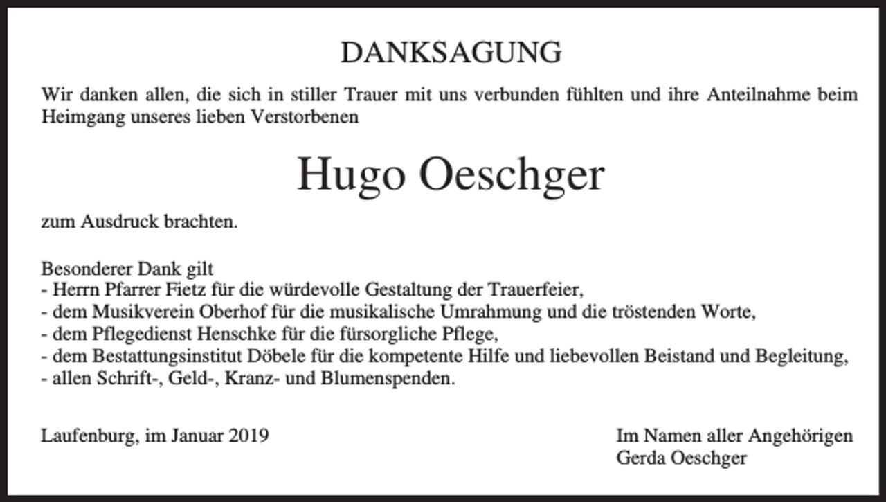 <p>DANKSAGUNG<br />Wir danken allen, die sich in stiller Trauer mit uns verbunden fühlten und ihre Anteilnahme beim<br />Heimgang unseres lieben Verstorbenen</p><p>Hugo Oeschger<br />zum Ausdruck brachten.<br />Besonderer Dank gilt<br />- Herrn Pfarrer Fietz für die würdevolle Gestaltung der Trauerfeier,<br />- dem Musikverein Oberhof für die musikalische Umrahmung und die tröstenden Worte,<br />- dem Pflegedienst Henschke für die fürsorgliche Pflege,<br />- dem Bestattungsinstitut Döbele für die kompetente Hilfe und liebevollen Beistand und Begleitung,<br />- allen Schrift-, Geld-, Kranz- und Blumenspenden.<br />Laufenburg, im Januar 2019</p><p>Im Namen aller Angehörigen<br />Gerda Oeschger</p>