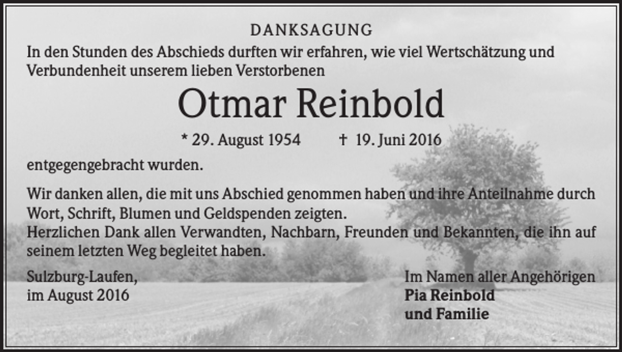 <p>DANKSAGUNG<br />In den Stunden des Abschieds durften wir erfahren, wie viel Wertschätzung und<br />Verbundenheit unserem lieben Verstorbenen</p><p>Otmar Reinbold<br />* 29. August 1954<br />entgegengebracht wurden.</p><p>† 19. Juni 2016</p><p>Wir danken allen, die mit uns Abschied genommen haben und ihre Anteilnahme durch<br />Wort, Schrift, Blumen und Geldspenden zeigten.<br />Herzlichen Dank allen Verwandten, Nachbarn, Freunden und Bekannten, die ihn auf<br />seinem letzten Weg begleitet haben.<br />Sulzburg-Laufen,<br />im August 2016</p><p>Im Namen aller Angehörigen<br />Pia Reinbold<br />und Familie</p>