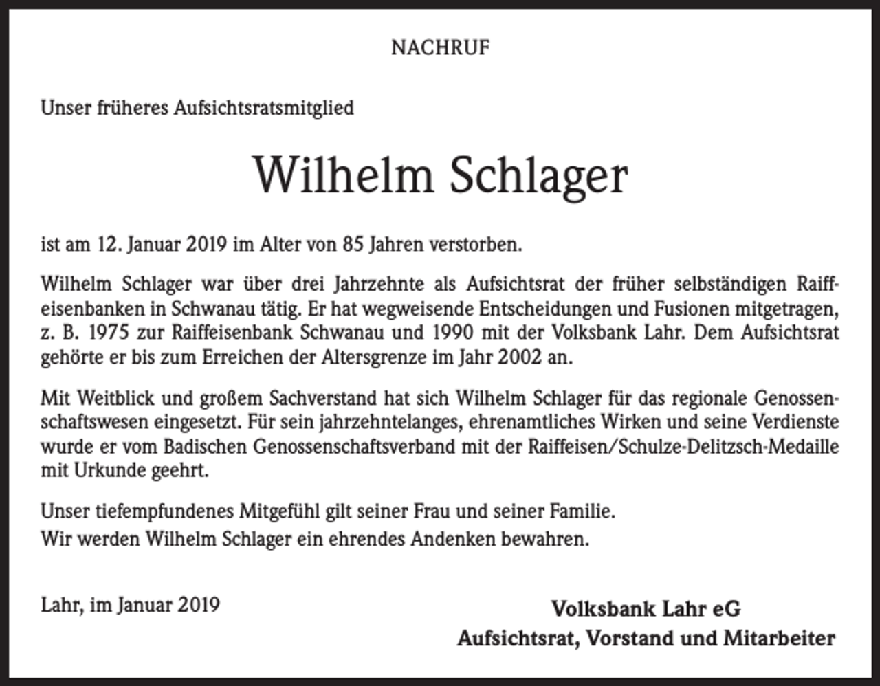 <p>NACHRUF<br />Unser früheres Aufsichtsratsmitglied</p><p>Wilhelm Schlager<br />ist am 12. Januar 2019 im Alter von 85 Jahren verstorben.<br />Wilhelm Schlager war über drei Jahrzehnte als Aufsichtsrat der früher selbständigen Raiff­<br />eisenbanken in Schwanau tätig. Er hat wegweisende Entscheidungen und Fusionen mitgetragen,<br />z. B. 1975 zur Raiffeisenbank Schwanau und 1990 mit der Volksbank Lahr. Dem Aufsichtsrat<br />gehörte er bis zum Erreichen der Altersgrenze im Jahr 2002 an.<br />Mit Weitblick und großem Sachverstand hat sich Wilhelm Schlager für das regionale Genossen­<br />schaftswesen eingesetzt. Für sein jahrzehntelanges, ehrenamtliches Wirken und seine ­Verdienste<br />wurde er vom Badischen Genossenschaftsverband mit der Raiffeisen/Schulze-Delitzsch-Medaille<br />mit Urkunde geehrt.<br />Unser tiefempfundenes Mitgefühl gilt seiner Frau und seiner Familie.<br />Wir werden Wilhelm Schlager ein ehrendes Andenken bewahren.</p><p>Lahr, im Januar 2019</p><p>Volksbank Lahr eG<br />Aufsichtsrat, Vorstand und Mitarbeiter</p>