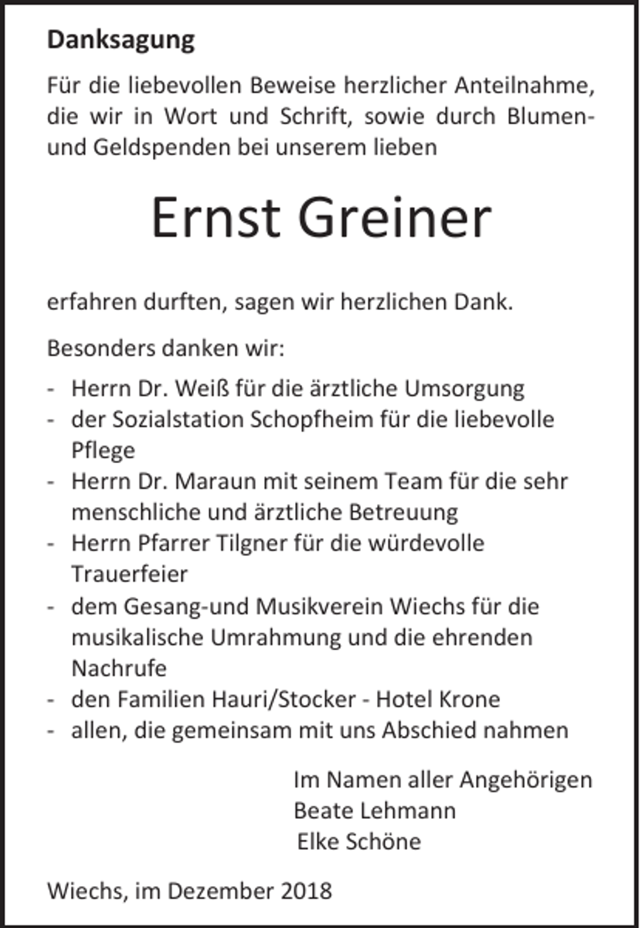 <p>Danksagung<br />Für die liebevollen Beweise herzlicher Anteilnahme,<br />die wir in Wort und Schrift, sowie durch Blumenund Geldspenden bei unserem lieben</p><p>Ernst Greiner<br />erfahren durften, sagen wir herzlichen Dank.<br />Besonders danken wir:<br />- Herrn Dr. Weiß für die ärztliche Umsorgung<br />- der Sozialstation Schopfheim für die liebevolle<br />Pflege<br />- Herrn Dr. Maraun mit seinem Team für die sehr<br />menschliche und ärztliche Betreuung<br />- Herrn Pfarrer Tilgner für die würdevolle<br />Trauerfeier<br />- dem Gesang-und Musikverein Wiechs für die<br />musikalische Umrahmung und die ehrenden<br />Nachrufe<br />- den Familien Hauri/Stocker - Hotel Krone<br />- allen, die gemeinsam mit uns Abschied nahmen<br />Im Namen aller Angehörigen<br />Beate Lehmann<br />Elke Schöne<br />Wiechs, im Dezember 2018</p>