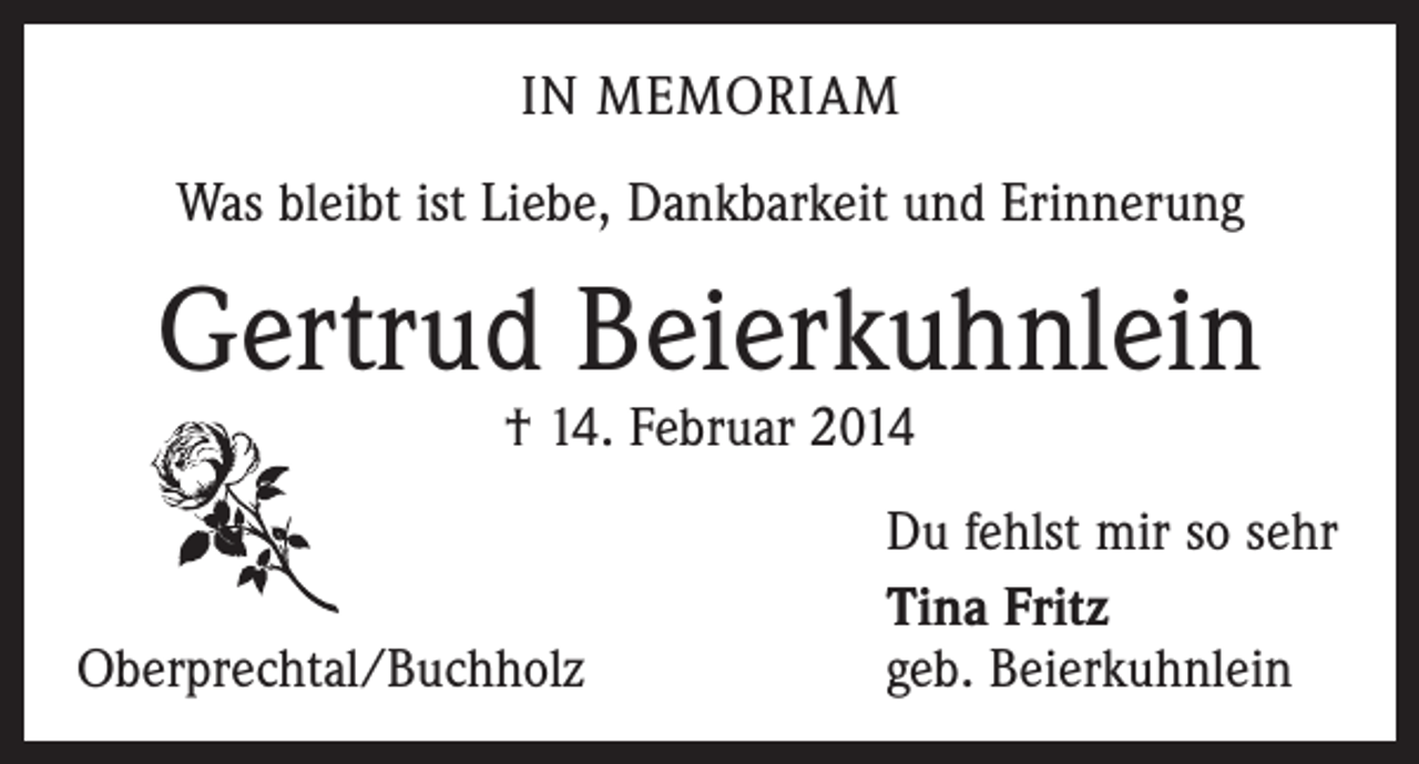 <p>IN MEMORIAM<br />Was bleibt ist Liebe, Dankbarkeit und Erinnerung</p><p>Gertrud Beierkuhnlein<br />† 14. Februar 2014</p><p>Oberprechtal/Buchholz</p><p>Du fehlst mir so sehr<br />Tina Fritz<br />geb. Beierkuhnlein</p>