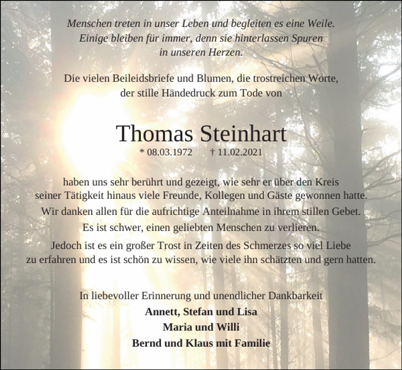<p>Menschen treten in unser Leben und begleiten es eine Weile.<br />Einige bleiben für immer, denn sie hinterlassen Spuren<br />in unseren Herzen.<br />Die vielen Beileidsbriefe und Blumen, die trostreichen Worte,<br />der stille Händedruck zum Tode von</p><p>Thomas Steinhart<br />* 08.03.1972</p><p>† 11.02.2021</p><p>haben uns sehr berührt und gezeigt, wie sehr er über den Kreis<br />seiner Tätigkeit hinaus viele Freunde, Kollegen und Gäste gewonnen hatte.<br />Wir danken allen für die aufrichtige Anteilnahme in ihrem stillen Gebet.<br />Es ist schwer, einen geliebten Menschen zu verlieren.<br />Jedoch ist es ein großer Trost in Zeiten des Schmerzes so viel Liebe<br />zu erfahren und es ist schön zu wissen, wie viele ihn schätzten und gern hatten.<br />In liebevoller Erinnerung und unendlicher Dankbarkeit<br />Annett, Stefan und Lisa<br />Maria und Willi<br />Bernd und Klaus mit Familie</p>