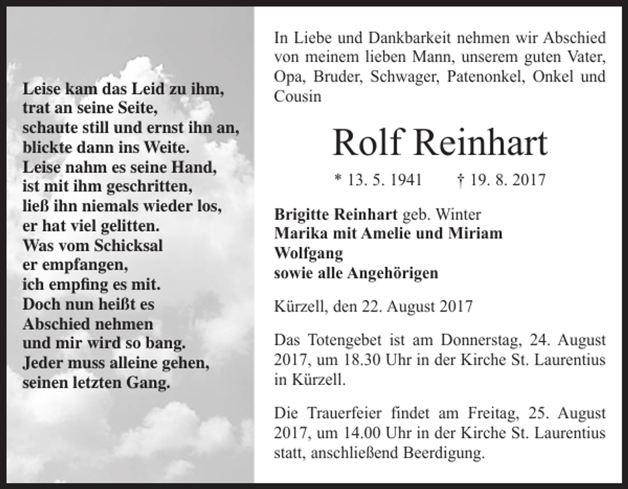 <p>Leise kam das Leid zu ihm,<br />trat an seine Seite,<br />schaute still und ernst ihn an,<br />blickte dann ins Weite.<br />Leise nahm es seine Hand,<br />ist mit ihm geschritten,<br />ließ ihn niemals wieder los,<br />er hat viel gelitten.<br />Was vom Schicksal<br />er empfangen,<br />ich empfing es mit.<br />Doch nun heißt es<br />Abschied nehmen<br />und mir wird so bang.<br />Jeder muss alleine gehen,<br />seinen letzten Gang.</p><p>In Liebe und Dankbarkeit nehmen wir Abschied<br />von meinem lieben Mann, unserem guten Vater,<br />Opa, Bruder, Schwager, Patenonkel, Onkel und<br />Cousin</p><p>Rolf Reinhart<br />* 13. 5. 1941 † 19. 8. 2017<br />Brigitte Reinhart geb. Winter<br />Marika mit Amelie und Miriam<br />Wolfgang<br />sowie alle Angehörigen<br />Kürzell, den 22. August 2017<br />Das Totengebet ist am Donnerstag, 24. August<br />2017, um 18.30 Uhr in der Kirche St. Laurentius<br />in Kürzell.<br />Die Trauerfeier findet am Freitag, 25. August<br />2017, um 14.00 Uhr in der Kirche St. Laurentius<br />statt, anschließend Beerdigung.</p>