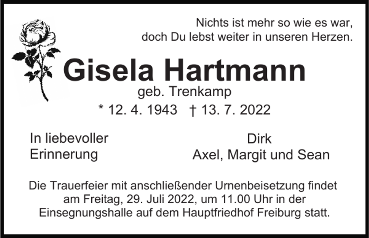 <p>Nichts ist mehr so wie es war,<br />doch Du lebst weiter in unseren Herzen.</p><p>Gisela Hartmann<br />geb. Trenkamp<br />* 12. 4. 1943 † 13. 7. 2022</p><p>In liebevoller<br />Erinnerung</p><p>Dirk<br />Axel, Margit und Sean</p><p>Die Trauerfeier mit anschließender Urnenbeisetzung findet<br />am Freitag, 29. Juli 2022, um 11.00 Uhr in der<br />Einsegnungshalle auf dem Hauptfriedhof Freiburg statt.</p>