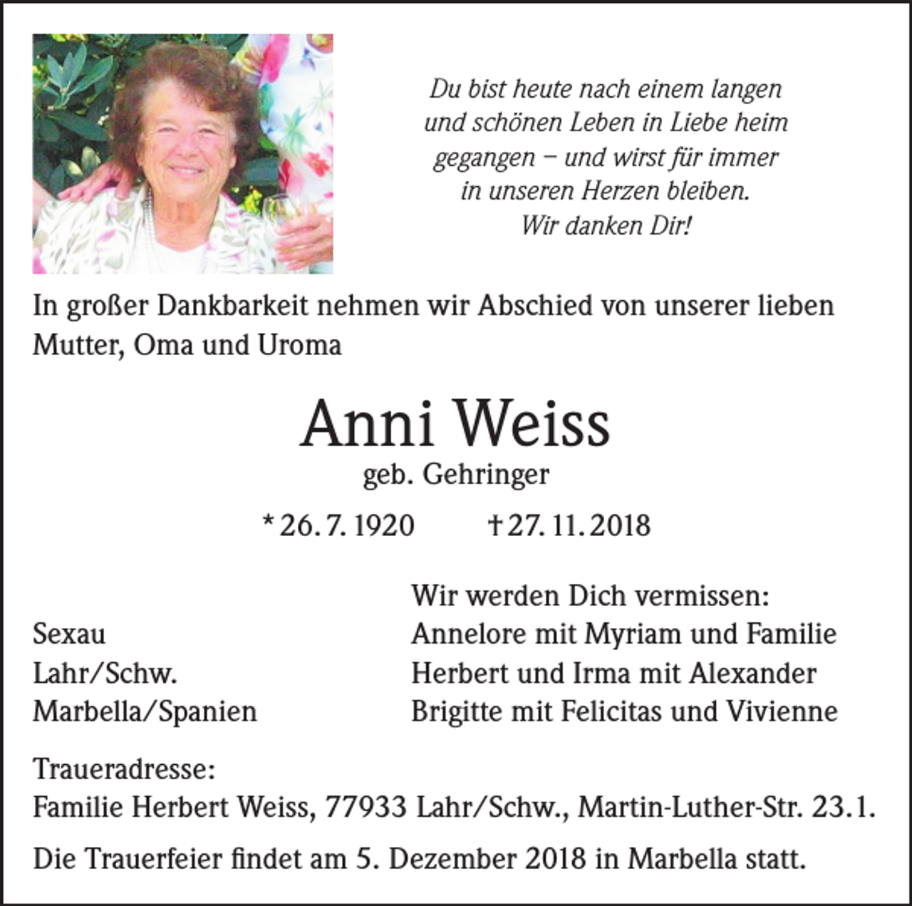 <p>Du bist heute nach einem langen<br />und schönen Leben in Liebe heim<br />gegangen – und wirst für immer<br />in unseren Herzen bleiben.<br />Wir danken Dir!</p><p>In großer Dankbarkeit nehmen wir Abschied von unserer lieben<br />Mutter, Oma und Uroma</p><p>Anni Weiss<br />geb. Gehringer</p><p>* 26. 7. 1920</p><p>Sexau<br />Lahr/Schw.<br />Marbella/Spanien</p><p>† 27. 11. 2018</p><p>Wir werden Dich vermissen:<br />Annelore mit Myriam und Familie<br />Herbert und Irma mit Alexander<br />Brigitte mit Felicitas und Vivienne</p><p>Traueradresse:<br />Familie Herbert Weiss, 77933 Lahr/Schw., Martin-Luther-Str. 23.1.<br />Die Trauerfeier findet am 5. Dezember 2018 in Marbella statt.</p>