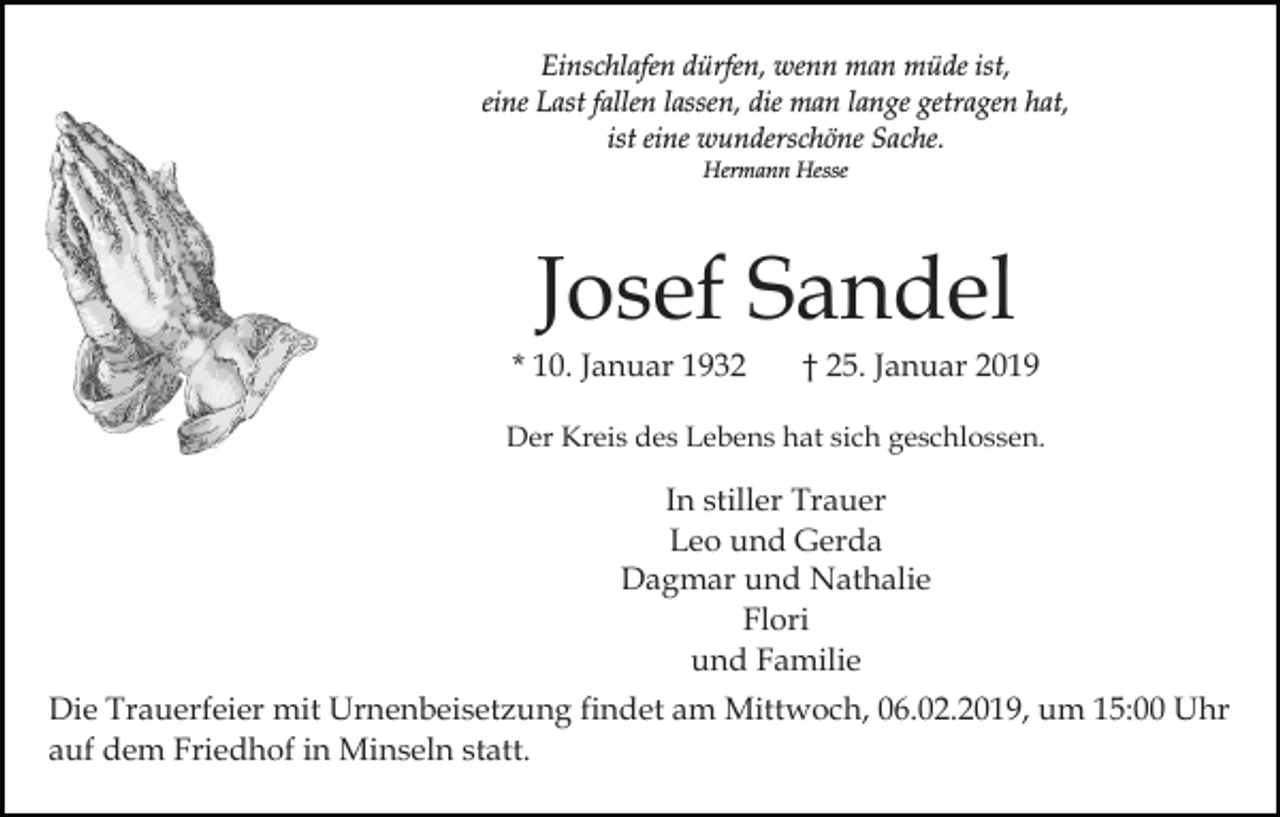 <p>Einschlafen dürfen, wenn man müde ist,<br />eine Last fallen lassen, die man lange getragen hat,<br />ist eine wunderschöne Sache.<br />Hermann Hesse</p><p>Josef Sandel<br />* 10. Januar 1932</p><p>† 25. Januar 2019</p><p>Der Kreis des Lebens hat sich geschlossen.</p><p>In stiller Trauer<br />Leo und Gerda<br />Dagmar und Nathalie<br />Flori<br />und Familie<br />Die Trauerfeier mit Urnenbeisetzung findet am Mittwoch, 06.02.2019, um 15:00 Uhr<br />auf dem Friedhof in Minseln statt.</p>
