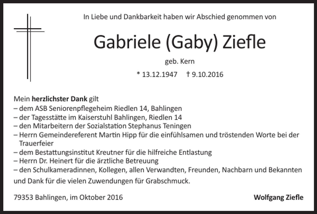 <p>In Liebe und Dankbarkeit haben wir Abschied genommen von</p><p>Gabriele (Gaby) Ziefle<br />geb. Kern<br />* 13.12.1947 † 9.10.2016<br />Mein herzlichster Dank gilt<br />– dem ASB Seniorenpflegeheim Riedlen 14, Bahlingen<br />– der Tagesstätte im Kaiserstuhl Bahlingen, Riedlen 14<br />– den Mitarbeitern der Sozialstation Stephanus Teningen<br />– Herrn Gemeindereferent Martin Hipp für die einfühlsamen und tröstenden Worte bei der<br />Trauerfeier<br />– dem Bestattungsinstitut Kreutner für die hilfreiche Entlastung<br />– Herrn Dr. Heinert für die ärztliche Betreuung<br />– den Schulkameradinnen, Kollegen, allen Verwandten, Freunden, Nachbarn und Bekannten<br />und Dank für die vielen Zuwendungen für Grabschmuck.<br />79353 Bahlingen, im Oktober 2016</p><p>Wolfgang Ziefle</p>