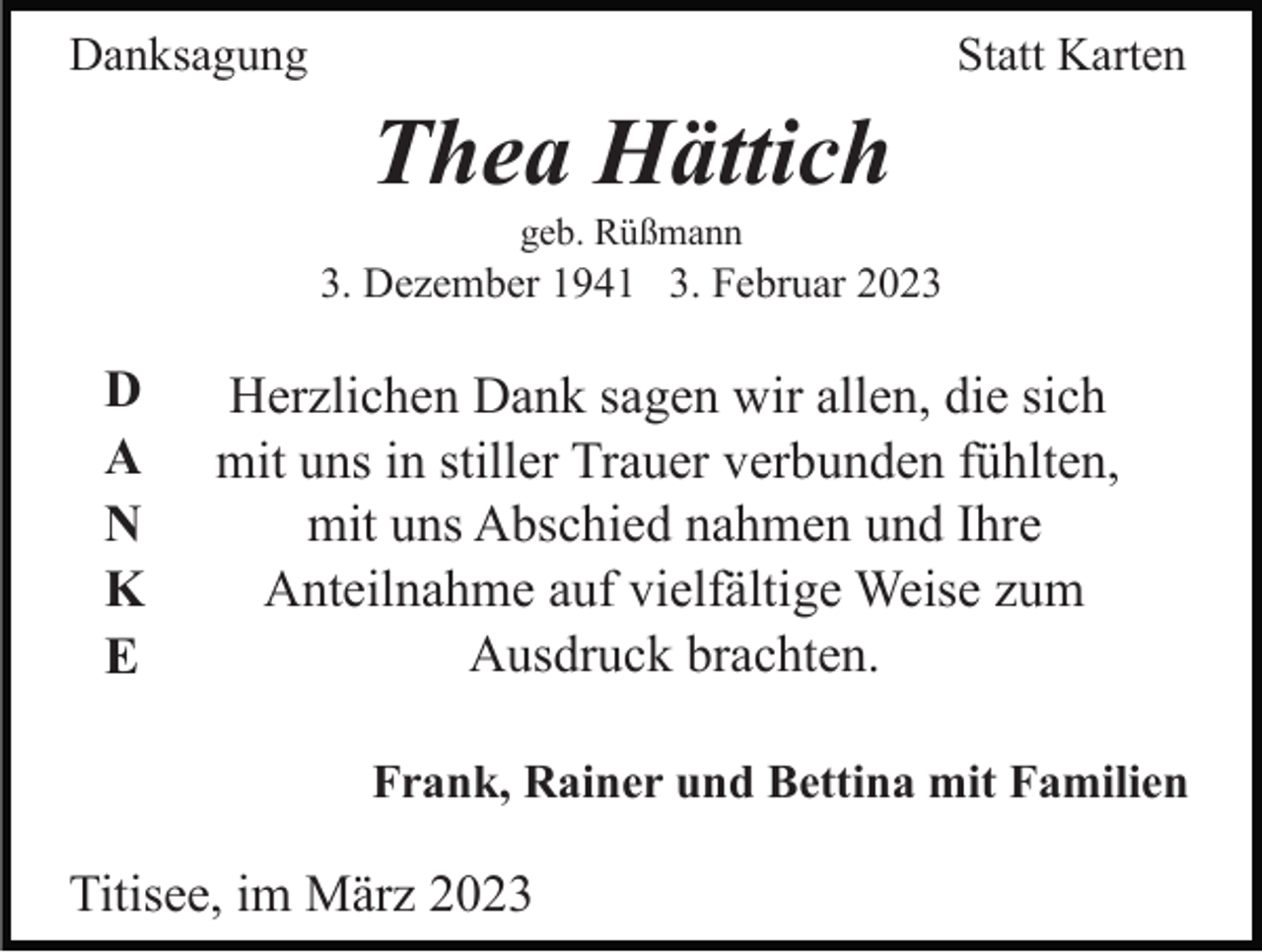 <p>Danksagung</p><p>Statt Karten</p><p>Thea Hättich<br />geb. Rüßmann</p><p>3. Dezember 1941 3. Februar 2023</p><p>D<br />A<br />N<br />K<br />E</p><p>Herzlichen Dank sagen wir allen, die sich<br />mit uns in stiller Trauer verbunden fühlten,<br />mit uns Abschied nahmen und Ihre<br />Anteilnahme auf vielfältige Weise zum<br />Ausdruck brachten.<br />Frank, Rainer und Bettina mit Familien</p><p>Titisee, im März 2023</p>