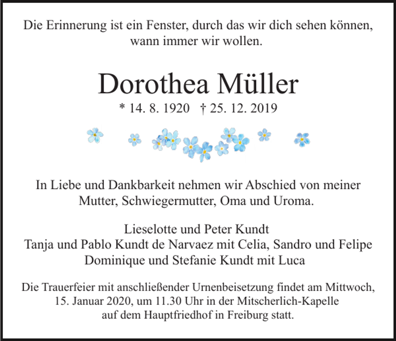 <p>Die Erinnerung ist ein Fenster, durch das wir dich sehen können,<br />wann immer wir wollen.</p><p>Dorothea Müller<br />* 14. 8. 1920 † 25. 12. 2019</p><p>In Liebe und Dankbarkeit nehmen wir Abschied von meiner<br />Mutter, Schwiegermutter, Oma und Uroma.<br />Lieselotte und Peter Kundt<br />Tanja und Pablo Kundt de Narvaez mit Celia, Sandro und Felipe<br />Dominique und Stefanie Kundt mit Luca<br />Die Trauerfeier mit anschließender Urnenbeisetzung findet am Mittwoch,<br />15. Januar 2020, um 11.30 Uhr in der Mitscherlich-Kapelle<br />auf dem Hauptfriedhof in Freiburg statt.</p>
