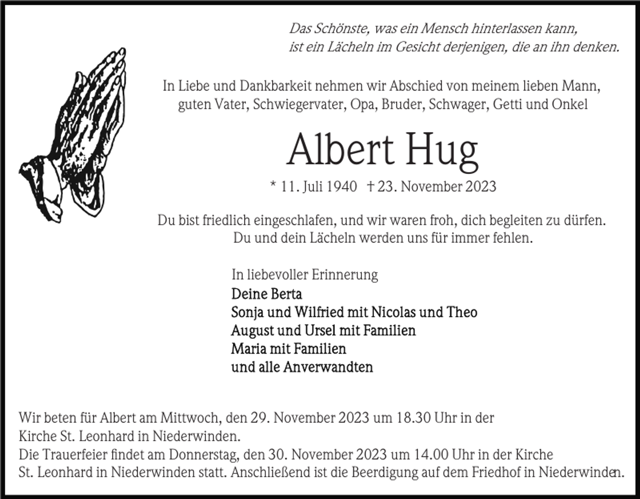 <p>Das Schönste, was ein Mensch hinterlassen kann,<br />ist ein Lächeln im Gesicht derjenigen, die an ihn denken.</p><p>In Liebe und Dankbarkeit nehmen wir Abschied von meinem lieben Mann,<br />guten Vater, Schwiegervater, Opa, Bruder, Schwager, Getti und Onkel</p><p>Albert Hug<br />* 11. Juli 1940 † 23. November 2023<br />Du bist friedlich eingeschlafen, und wir waren froh, dich begleiten zu dürfen.<br />Du und dein Lächeln werden uns für immer fehlen.<br />In liebevoller Erinnerung</p><p>Wir beten für Albert am Mittwoch, den 29. November 2023 um 18.30 Uhr in der<br />Kirche St. Leonhard in Niederwinden.<br />Die Trauerfeier ﬁndet am Donnerstag, den 30. November 2023 um 14.00 Uhr in der Kirche<br />St. Leonhard in Niederwinden statt. Anschließend ist die Beerdigung auf dem Friedhof in Niederwinden.</p>