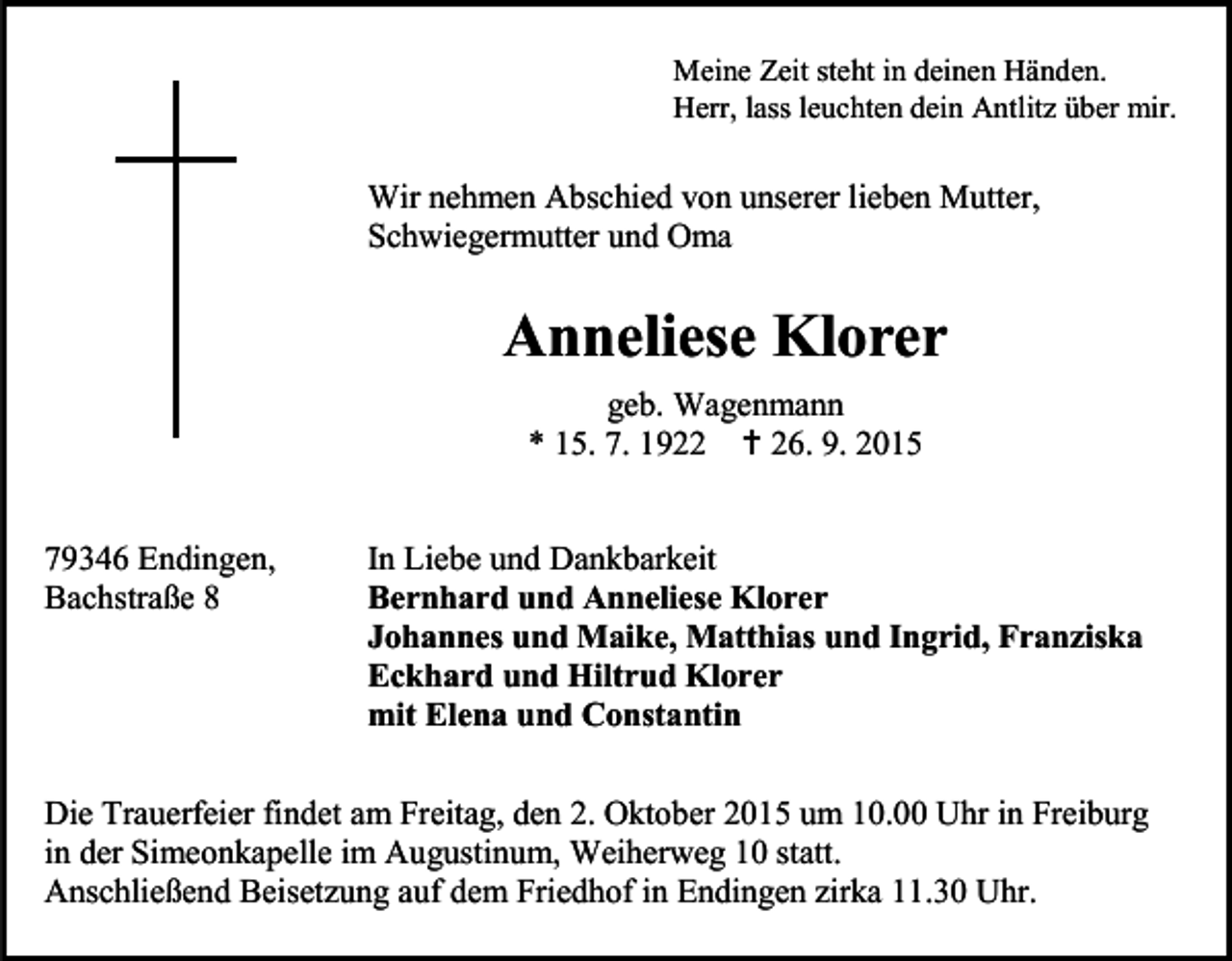 <p>Meine Zeit steht in deinen Händen.<br />Herr, lass leuchten dein Antlitz über mir.</p><p>Wir nehmen Abschied von unserer lieben Mutter,<br />Schwiegermutter und Oma</p><p>Anneliese Klorer<br />geb. Wagenmann<br />* 15. 7. 1922  26. 9. 2015<br />79346 Endingen,<br />Bachstraße 8</p><p>In Liebe und Dankbarkeit<br />Bernhard und Anneliese Klorer<br />Johannes und Maike, Matthias und Ingrid, Franziska<br />Eckhard und Hiltrud Klorer<br />mit Elena und Constantin</p><p>Die Trauerfeier findet am Freitag, den 2. Oktober 2015 um 10.00 Uhr in Freiburg<br />in der Simeonkapelle im Augustinum, Weiherweg 10 statt.<br />Anschließend Beisetzung auf dem Friedhof in Endingen zirka 11.30 Uhr.</p>