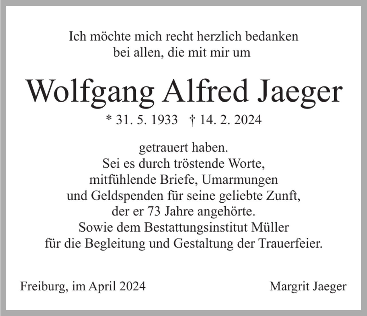 <p>Ich möchte mich recht herzlich bedanken<br />bei allen, die mit mir um</p><p>Wolfgang Alfred Jaeger<br />* 31. 5. 1933 † 14. 2. 2024<br />getrauert haben.<br />Sei es durch tröstende Worte,<br />mitfühlende Briefe, Umarmungen<br />und Geldspenden für seine geliebte Zunft,<br />der er 73 Jahre angehörte.<br />Sowie dem Bestattungsinstitut Müller<br />für die Begleitung und Gestaltung der Trauerfeier.<br />Freiburg, im April 2024</p><p>Margrit Jaeger</p>