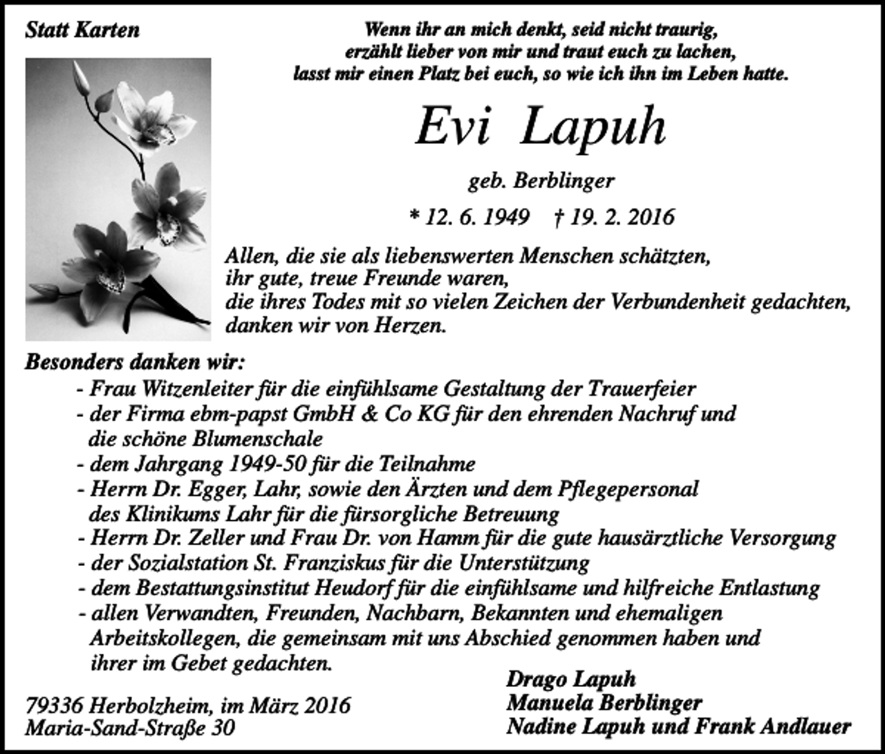 <p>Statt Karten</p><p>Wenn ihr an mich denkt, seid nicht traurig,<br />erzählt lieber von mir und traut euch zu lachen,<br />lasst mir einen Platz bei euch, so wie ich ihn im Leben hatte.</p><p>Evi Lapuh<br />geb. Berblinger<br />* 12. 6. 1949</p><p>† 19. 2. 2016</p><p>Allen, die sie als liebenswerten Menschen schätzten,<br />ihr gute, treue Freunde waren,<br />die ihres Todes mit so vielen Zeichen der Verbundenheit gedachten,<br />danken wir von Herzen.<br />Besonders danken wir:<br />- Frau Witzenleiter für die einfühlsame Gestaltung der Trauerfeier<br />- der Firma ebm-papst GmbH &amp; Co KG für den ehrenden Nachruf und<br />die schöne Blumenschale<br />- dem Jahrgang 1949-50 für die Teilnahme<br />- Herrn Dr. Egger, Lahr, sowie den Ärzten und dem Pflegepersonal<br />des Klinikums Lahr für die fürsorgliche Betreuung<br />- Herrn Dr. Zeller und Frau Dr. von Hamm für die gute hausärztliche Versorgung<br />- der Sozialstation St. Franziskus für die Unterstützung<br />- dem Bestattungsinstitut Heudorf für die einfühlsame und hilfreiche Entlastung<br />- allen Verwandten, Freunden, Nachbarn, Bekannten und ehemaligen<br />Arbeitskollegen, die gemeinsam mit uns Abschied genommen haben und<br />ihrer im Gebet gedachten.<br />Drago Lapuh<br />Manuela Berblinger<br />79336 Herbolzheim, im März 2016<br />Nadine Lapuh und Frank Andlauer<br />Maria-Sand-Straße 30</p>