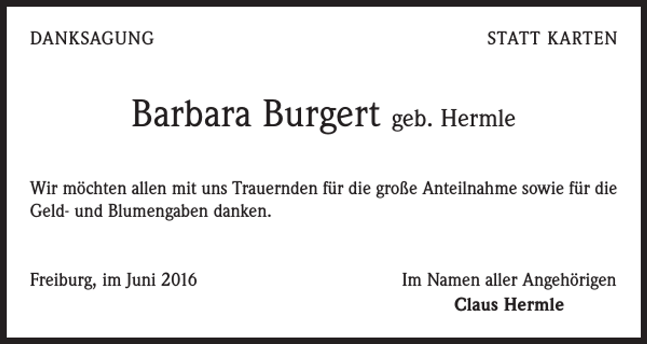 <p>Danksagung</p><p>statt Karten</p><p>Barbara Burgert geb. Hermle<br />Wir möchten allen mit uns Trauernden für die große Anteilnahme sowie für die<br />Geld- und Blumengaben danken.<br />Freiburg, im Juni 2016</p><p>Im Namen aller Angehörigen<br />Claus Hermle</p>