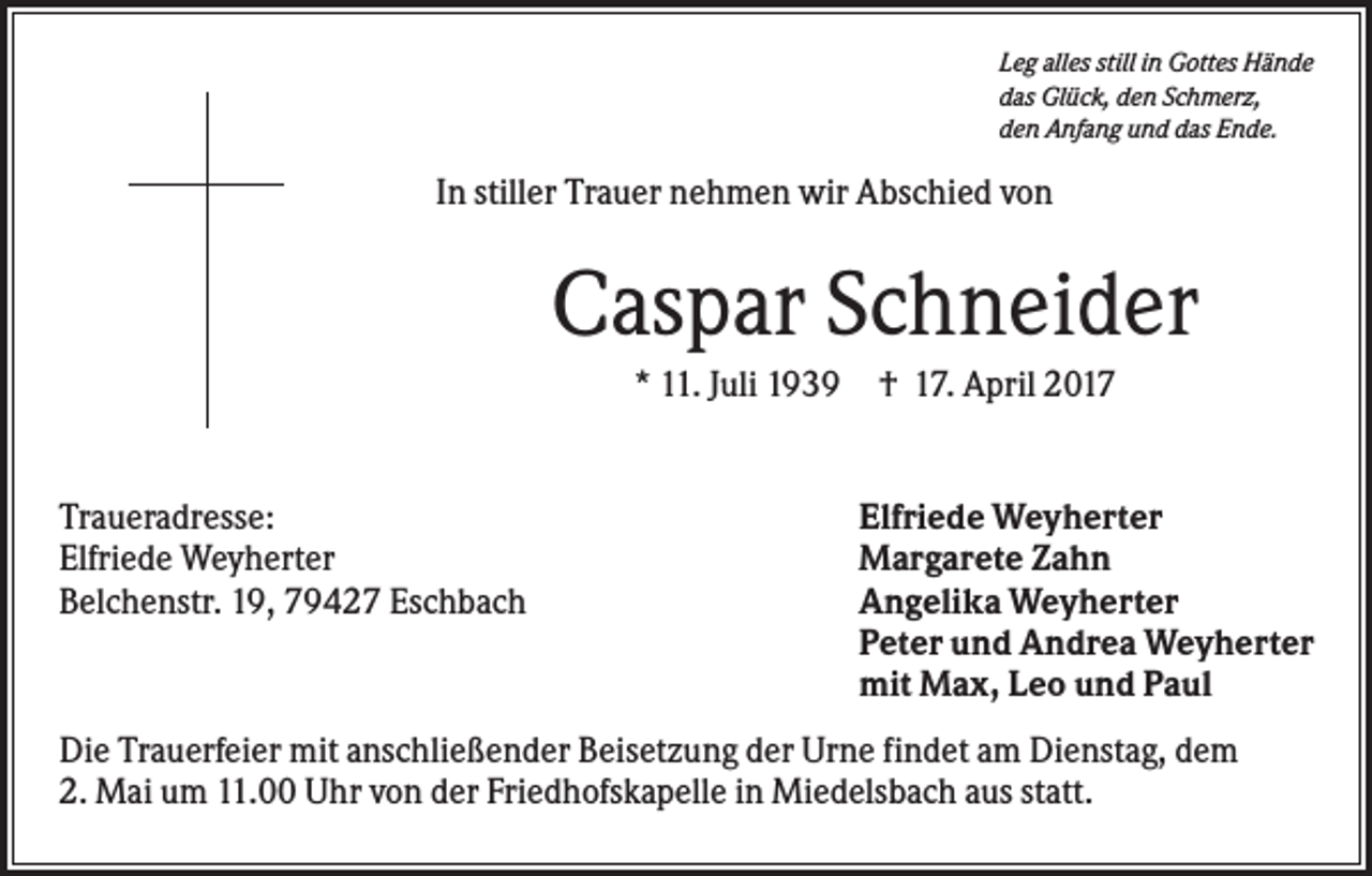 <p>Leg alles still in Gottes Hände<br />das Glück, den Schmerz,<br />den Anfang und das Ende.</p><p>In stiller Trauer nehmen wir Abschied von</p><p>Caspar Schneider<br />* 11. Juli 1939 † 17. April 2017</p><p>Traueradresse:<br />Elfriede Weyherter<br />Belchenstr. 19, 79427 Eschbach</p><p>Elfriede Weyherter<br />Margarete Zahn<br />Angelika Weyherter<br />Peter und Andrea Weyherter<br />mit Max, Leo und Paul</p><p>Die Trauerfeier mit anschließender Beisetzung der Urne findet am Dienstag, dem<br />2. Mai um 11.00 Uhr von der Friedhofskapelle in Miedelsbach aus statt.</p>