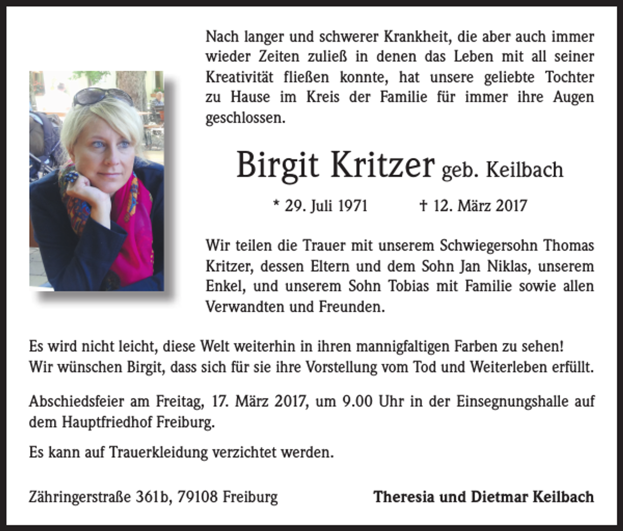 <p>Nach langer und schwerer Krankheit, die aber auch immer<br />wieder Zeiten zuließ in denen das Leben mit all seiner<br />­Kreativität fließen konnte, hat unsere geliebte Tochter<br />zu Hause im Kreis der Familie für immer ihre Augen<br />geschlossen.</p><p>Birgit Kritzer geb. Keilbach<br />* 29. Juli 1971 † 12. März 2017<br />Wir teilen die Trauer mit unserem Schwiegersohn Thomas<br />Kritzer, dessen Eltern und dem Sohn Jan Niklas, unserem<br />Enkel, und unserem Sohn Tobias mit Familie sowie allen<br />­Verwandten und Freunden.<br />Es wird nicht leicht, diese Welt weiterhin in ihren mannigfaltigen Farben zu sehen!<br />Wir wünschen Birgit, dass sich für sie ihre Vorstellung vom Tod und Weiterleben erfüllt.<br />Abschiedsfeier am Freitag, 17. März 2017, um 9.00 Uhr in der Einsegnungshalle auf<br />dem Hauptfriedhof Freiburg.<br />Es kann auf Trauerkleidung verzichtet werden.<br />Zähringerstraße 361b, 79108 Freiburg</p><p>Theresia und Dietmar Keilbach</p>