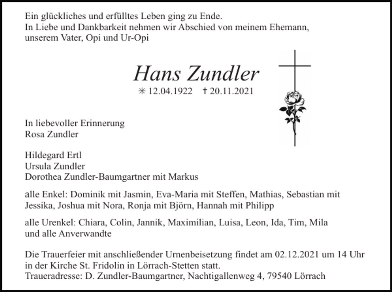 <p>Ein glückliches und erfülltes Leben ging zu Ende.<br />In Liebe und Dankbarkeit nehmen wir Abschied von meinem Ehemann,<br />unserem Vater, Opi und Ur-Opi</p><p>Hans Zundler<br />✳ 12.04.1922</p><p>✝ 20.11.2021</p><p>In liebevoller Erinnerung<br />Rosa Zundler<br />Hildegard Ertl<br />Ursula Zundler<br />Dorothea Zundler-Baumgartner mit Markus</p><p>kreuz rose scherenschnitt 4</p><p>alle Enkel: Dominik mit Jasmin, Eva-Maria mit Steffen, Mathias, Sebastian mit<br />Jessika, Joshua mit Nora, Ronja mit Björn, Hannah mit Philipp<br />alle Urenkel: Chiara, Colin, Jannik, Maximilian, Luisa, Leon, Ida, Tim, Mila<br />und alle Anverwandte<br />Die Trauerfeier mit anschließender Urnenbeisetzung findet am 02.12.2021 um 14 Uhr<br />in der Kirche St. Fridolin in Lörrach-Stetten statt.<br />Traueradresse: D. Zundler-Baumgartner, Nachtigallenweg 4, 79540 Lörrach</p><p>kreuz</p>