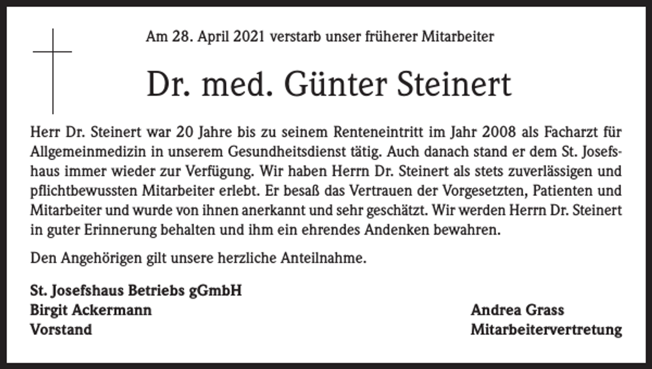 <p>Am 28. April 2021 verstarb unser früherer Mitarbeiter</p><p>Dr. med. Günter Steinert<br />Herr Dr. Steinert war 20 Jahre bis zu seinem Renteneintritt im Jahr 2008 als Facharzt für<br />Allgemeinmedizin in unserem Gesundheitsdienst tätig. Auch danach stand er dem St. Josefshaus immer wieder zur Verfügung. Wir haben Herrn Dr. Steinert als stets zuverlässigen und<br />pflichtbewussten Mitarbeiter erlebt. Er besaß das Vertrauen der Vorgesetzten, Patienten und<br />Mitarbeiter und wurde von ihnen anerkannt und sehr geschätzt. Wir werden Herrn Dr. Steinert<br />in guter Erinnerung behalten und ihm ein ehrendes Andenken bewahren.<br />Den Angehörigen gilt unsere herzliche Anteilnahme.<br />St. Josefshaus Betriebs gGmbH<br />Birgit Ackermann<br />Vorstand</p><p>Andrea Grass<br />Mitarbeitervertretung</p>