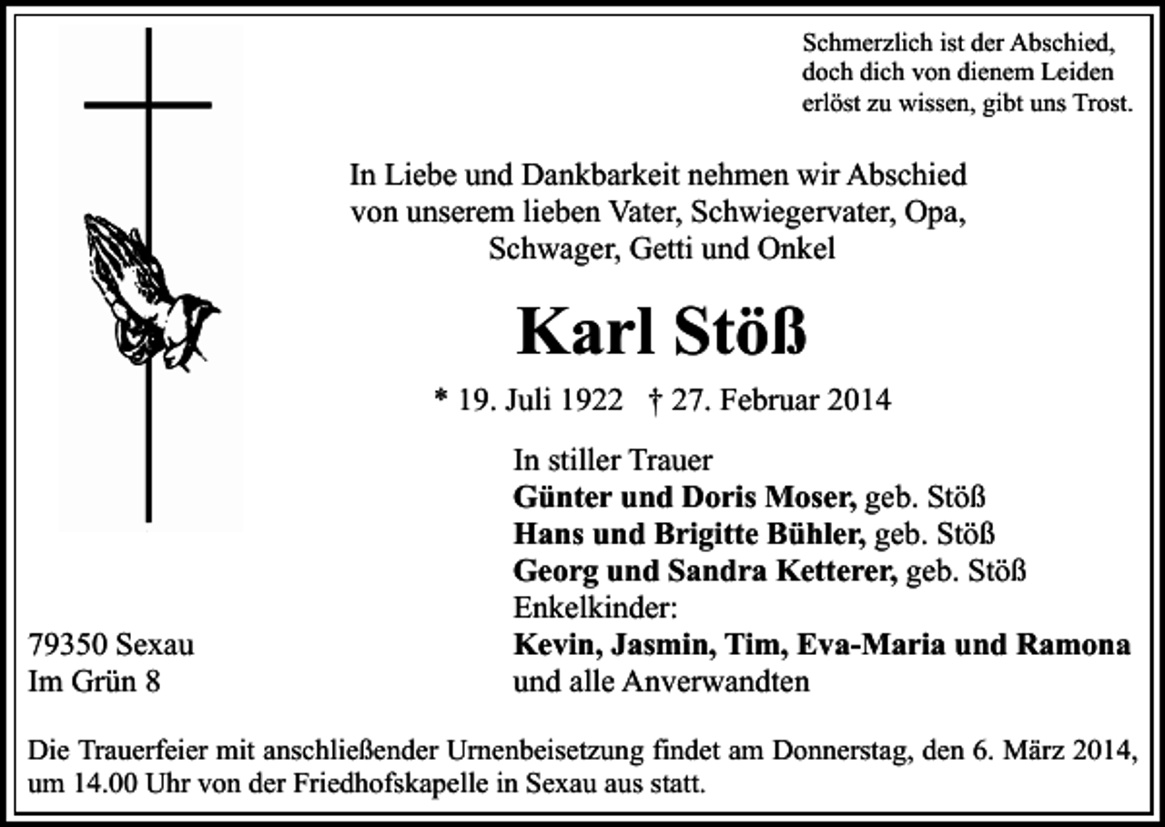 <p>Schmerzlich ist der Abschied,<br />doch dich von dienem Leiden<br />erlöst zu wissen, gibt uns Trost.</p><p>In Liebe und Dankbarkeit nehmen wir Abschied<br />von unserem lieben Vater, Schwiegervater, Opa,<br />Schwager, Getti und Onkel</p><p>Karl Stöß<br />* 19. Juli 1922 † 27. Februar 2014</p><p>79350 Sexau<br />Im Grün 8</p><p>In stiller Trauer<br />Günter und Doris Moser, geb. Stöß<br />Hans und Brigitte Bühler, geb. Stöß<br />Georg und Sandra Ketterer, geb. Stöß<br />Enkelkinder:<br />Kevin, Jasmin, Tim, Eva-Maria und Ramona<br />und alle Anverwandten</p><p>Die Trauerfeier mit anschließender Urnenbeisetzung findet am Donnerstag, den 6. März 2014,<br />um 14.00 Uhr von der Friedhofskapelle in Sexau aus statt.</p>