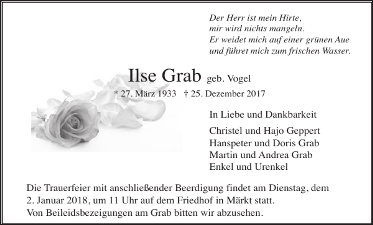<p>Der Herr ist mein Hirte,<br />mir wird nichts mangeln.<br />Er weidet mich auf einer grünen Aue<br />und führet mich zum frischen Wasser.</p><p>Ilse Grab geb. Vogel<br />* 27. März 1933 † 25. Dezember 2017</p><p>In Liebe und Dankbarkeit<br />Christel und Hajo Geppert<br />Hanspeter und Doris Grab<br />Martin und Andrea Grab<br />Enkel und Urenkel<br />Die Trauerfeier mit anschließender Beerdigung findet am Dienstag, dem<br />2. Januar 2018, um 11 Uhr auf dem Friedhof in Märkt statt.<br />Von Beileidsbezeigungen am Grab bitten wir abzusehen.</p>