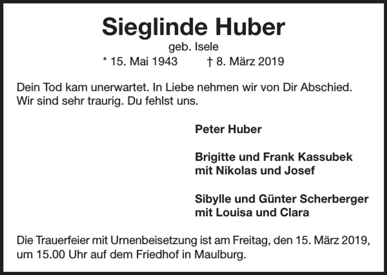 <p>Sieglinde Huber<br />geb. Isele<br />* 15. Mai 1943<br />† 8. März 2019</p><p>Dein Tod kam unerwartet. In Liebe nehmen wir von Dir Abschied.<br />Wir sind sehr traurig. Du fehlst uns.<br />Peter Huber<br />Brigitte und Frank Kassubek<br />mit Nikolas und Josef<br />Sibylle und Günter Scherberger<br />mit Louisa und Clara<br />Die Trauerfeier mit Urnenbeisetzung ist am Freitag, den 15. März 2019,<br />um 15.00 Uhr auf dem Friedhof in Maulburg.</p>