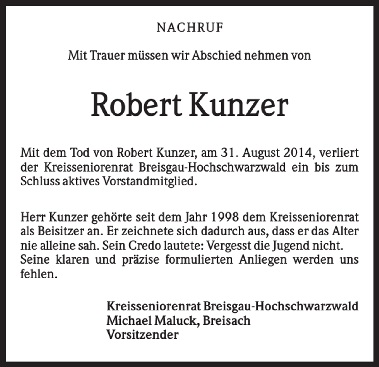 <p>N AC HR U F<br />Mit Trauer müssen wir Abschied nehmen von</p><p>Robert Kunzer<br />Mit dem Tod von Robert Kunzer, am 31. August 2014, verliert<br />der Kreisseniorenrat Breisgau-Hochschwarzwald ein bis zum<br />Schluss aktives Vorstandmitglied.<br />Herr Kunzer gehörte seit dem Jahr 1998 dem Kreisseniorenrat<br />als Beisitzer an. Er zeichnete sich dadurch aus, dass er das Alter<br />nie alleine sah. Sein Credo lautete: Vergesst die Jugend nicht.<br />Seine klaren und präzise formulierten Anliegen werden uns<br />fehlen.<br />Kreisseniorenrat Breisgau-Hochschwarzwald<br />Michael Maluck, Breisach<br />Vorsitzender</p>