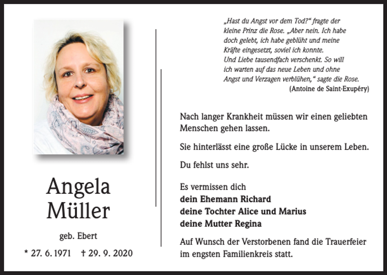 <p>„Hast du Angst vor dem Tod?“ fragte der<br />kleine Prinz die Rose. „Aber nein. Ich habe<br />doch gelebt, ich habe geblüht und meine<br />Kräfte eingesetzt, soviel ich konnte.<br />Und Liebe tausendfach verschenkt. So will<br />ich warten auf das neue Leben und ohne<br />Angst und Verzagen verblühen,“ sagte die Rose.</p><p>(Antoine de Saint-Exupéry)</p><p>Nach langer Krankheit müssen wir einen geliebten<br />Menschen gehen lassen.<br />Sie hinterlässt eine große Lücke in unserem Leben.<br />Du fehlst uns sehr.</p><p>Angela<br />Müller<br />geb. Ebert<br />* 27. 6. 1971 † 29. 9. 2020</p><p>Es vermissen dich<br />dein Ehemann Richard<br />deine Tochter Alice und Marius<br />deine Mutter Regina<br />Auf Wunsch der Verstorbenen fand die Trauerfeier<br />im engsten Familienkreis statt.</p>
