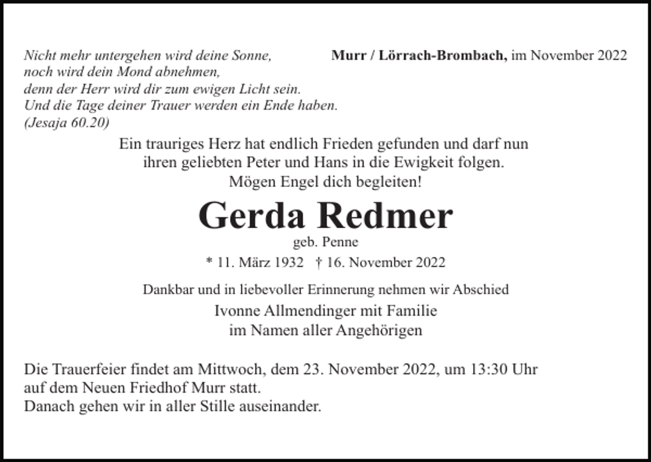 <p>Nicht mehr untergehen wird deine Sonne,<br />Murr / Lörrach-Brombach, im November 2022<br />noch wird dein Mond abnehmen,<br />denn der Herr wird dir zum ewigen Licht sein.<br />Und die Tage deiner Trauer werden ein Ende haben.<br />(Jesaja 60.20)</p><p>Ein trauriges Herz hat endlich Frieden gefunden und darf nun<br />ihren geliebten Peter und Hans in die Ewigkeit folgen.<br />Mögen Engel dich begleiten!</p><p>Gerda Redmer<br />geb. Penne<br />* 11. März 1932 † 16. November 2022<br />Dankbar und in liebevoller Erinnerung nehmen wir Abschied</p><p>Ivonne Allmendinger mit Familie<br />im Namen aller Angehörigen<br />Die Trauerfeier findet am Mittwoch, dem 23. November 2022, um 13:30 Uhr<br />auf dem Neuen Friedhof Murr statt.<br />Danach gehen wir in aller Stille auseinander.</p>