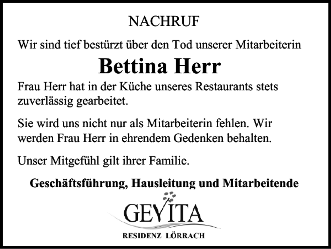 <p>NACHRUF<br />Wir sind tief bestürzt über den Tod unserer Mitarbeiterin</p><p>Bettina Herr<br />Frau Herr hat in der Küche unseres Restaurants stets<br />zuverlässig gearbeitet.<br />Sie wird uns nicht nur als Mitarbeiterin fehlen. Wir<br />werden Frau Herr in ehrendem Gedenken behalten.<br />Unser Mitgefühl gilt ihrer Familie.<br />Geschäftsführung, Hausleitung und Mitarbeitende</p>