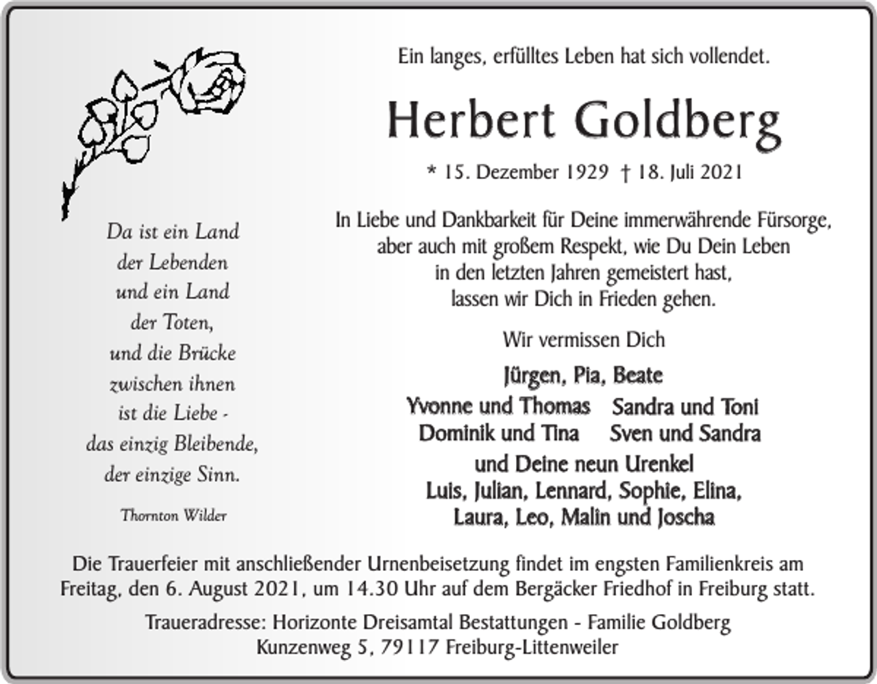 <p>Ein langes, erfülltes Leben hat sich vollendet.</p><p>H e r b e r t G o l d b e rg<br />* 15. Dezember 1929 † 18. Juli 2021</p><p>Da ist ein Land<br />der Lebenden<br />und ein Land<br />der Toten,<br />und die Brücke<br />zwischen ihnen<br />ist die Liebe das einzig Bleibende,<br />der einzige Sinn.<br />Thornton Wilder</p><p>In Liebe und Dankbarkeit für Deine immerwährende Fürsorge,<br />aber auch mit großem Respekt, wie Du Dein Leben<br />in den letzten Jahren gemeistert hast,<br />lassen wir Dich in Frieden gehen.<br />Wir vermissen Dich</p><p>Jürgen, Pia, Beate<br />Yvonne und Thomas Sandra und Toni<br />Dominik und Tina Sven und Sandra<br />und Deine neun Urenkel<br />Luis, Julian, Lennard, Sophie, Elina,<br />Laura, Leo, Malin und Joscha</p><p>Die Trauerfeier mit anschließender Urnenbeisetzung findet im engsten Familienkreis am<br />Freitag, den 6. August 2021, um 14.30 Uhr auf dem Bergäcker Friedhof in Freiburg statt.<br />Traueradresse: Horizonte Dreisamtal Bestattungen - Familie Goldberg<br />Kunzenweg 5, 79117 Freiburg-Littenweiler</p>