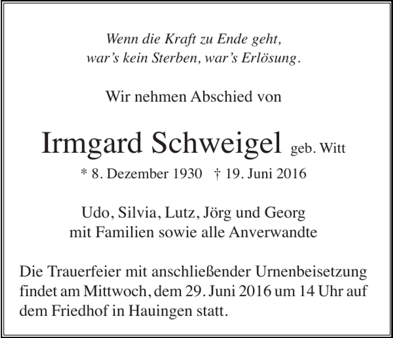 <p>Wenn die Kraft zu Ende geht,<br />war’s kein Sterben, war’s Erlösung.</p><p>Wir nehmen Abschied von</p><p>Irmgard Schweigel geb. Witt<br />* 8. Dezember 1930 † 19. Juni 2016</p><p>Udo, Silvia, Lutz, Jörg und Georg<br />mit Familien sowie alle Anverwandte<br />Die Trauerfeier mit anschließender Urnenbeisetzung<br />findet am Mittwoch, dem 29. Juni 2016 um 14 Uhr auf<br />dem Friedhof in Hauingen statt.</p>