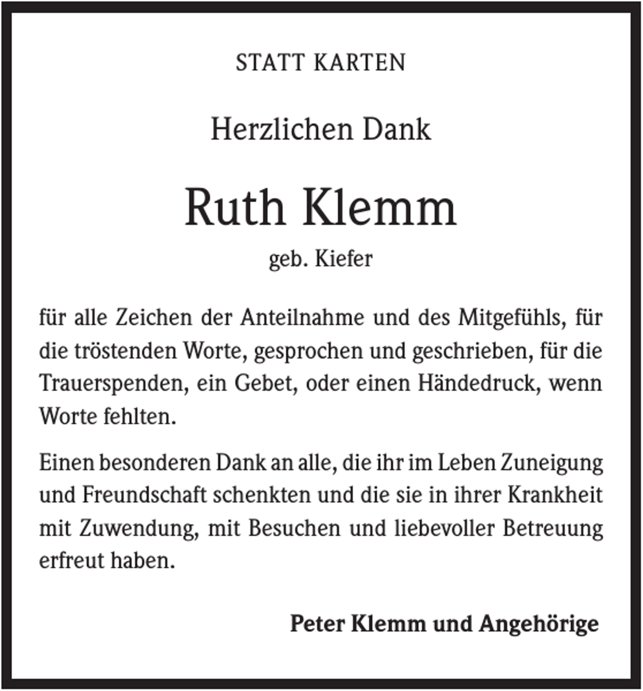 <p>STATT KARTEN</p><p>Herzlichen Dank</p><p>Ruth Klemm<br />geb. Kiefer<br />für alle Zeichen der Anteilnahme und des Mitgefühls, für<br />die tröstenden Worte, gesprochen und geschrieben, für die<br />Trauerspenden, ein Gebet, oder einen Händedruck, wenn<br />Worte fehlten.<br />Einen besonderen Dank an alle, die ihr im Leben Zuneigung<br />und Freundschaft schenkten und die sie in ihrer Krankheit<br />mit Zuwendung, mit Besuchen und liebevoller Betreuung<br />erfreut haben.<br />Peter Klemm und Angehörige</p>