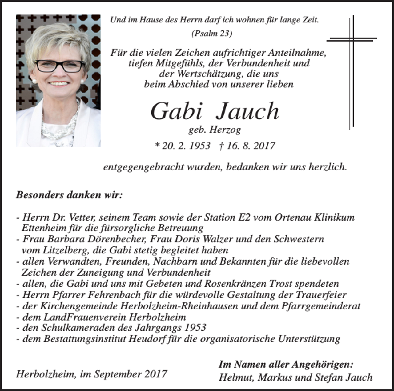 <p>Und im Hause des Herrn darf ich wohnen für lange Zeit.<br />(Psalm 23)</p><p>Für die vielen Zeichen aufrichtiger Anteilnahme,<br />tiefen Mitgefühls, der Verbundenheit und<br />der Wertschätzung, die uns<br />beim Abschied von unserer lieben</p><p>Gabi Jauch<br />geb. Herzog<br />* 20. 2. 1953 † 16. 8. 2017</p><p>entgegengebracht wurden, bedanken wir uns herzlich.<br />Besonders danken wir:<br />- Herrn Dr. Vetter, seinem Team sowie der Station E2 vom Ortenau Klinikum<br />Ettenheim für die fürsorgliche Betreuung<br />- Frau Barbara Dörenbecher, Frau Doris Walzer und den Schwestern<br />vom Litzelberg, die Gabi stetig begleitet haben<br />- allen Verwandten, Freunden, Nachbarn und Bekannten für die liebevollen<br />Zeichen der Zuneigung und Verbundenheit<br />- allen, die Gabi und uns mit Gebeten und Rosenkränzen Trost spendeten<br />- Herrn Pfarrer Fehrenbach für die würdevolle Gestaltung der Trauerfeier<br />- der Kirchengemeinde Herbolzheim-Rheinhausen und dem Pfarrgemeinderat<br />- dem LandFrauenverein Herbolzheim<br />- den Schulkameraden des Jahrgangs 1953<br />- dem Bestattungsinstitut Heudorf für die organisatorische Unterstützung</p><p>Herbolzheim, im September 2017</p><p>Im Namen aller Angehörigen:<br />Helmut, Markus und Stefan Jauch</p>