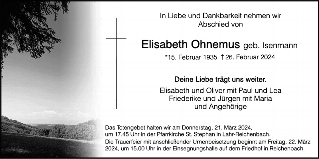 In Liebe und Dankbarkeit nehmen wir
Abschied von
Elisabeth Ohnemus geb. Isenmann
* 15. Februar 1935 † 26. Februar 2024
Deine Liebe trägt uns weiter.
Elisabeth und Oliver mit Paul und Lea
Friederike und Jürgen mit Maria
und Angehörige
Das Totengebet halten wir am Donnerstag, 21. März 2024,
um 17.45 Uhr in der Pfarrkirche St. Stephan in Lahr-Reichenbach.
Die Trauerfeier mit anschließender Urnenbeisetzung beginnt am Freitag, 22. März 2024,
um 15.00 Uhr in der Einsegnungshalle auf dem Friedhof in Reichenbach.