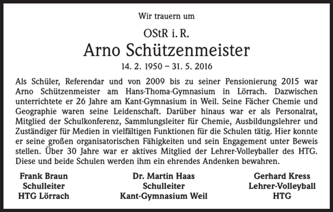 <p>Wir trauern um</p><p>OStR i. R.</p><p>Arno Schützenmeister<br />14. 2. 1950 – 31. 5. 2016<br />Als Schüler, Referendar und von 2009 bis zu seiner Pensio­nierung 2015 war<br />Arno Schützenmeister am Hans-Thoma-­Gymnasium in Lörrach. Dazwischen<br />unterrichtete er 26 Jahre am Kant-Gymnasium in Weil. Seine Fächer Chemie und<br />Geo­graphie waren seine Leidenschaft. Darüber hinaus war er als Personalrat,<br />Mitglied der Schulkonferenz, Sammlungsleiter für Chemie, Ausbildungslehrer und<br />Zuständiger für Medien in vielfältigen Funktionen für die Schulen tätig. Hier konnte<br />er seine großen organisatorischen Fähigkeiten und sein Engagement unter Beweis<br />stellen. Über 30 Jahre war er aktives Mitglied der Lehrer-Volleyballer des HTG.<br />Diese und beide Schulen werden ihm ein ehrendes Andenken bewahren.<br />Frank Braun<br />Schulleiter<br />HTG Lörrach</p><p>Dr. Martin Haas<br />Schulleiter<br />Kant-Gymnasium Weil</p><p>Gerhard Kress<br />Lehrer-Volleyball<br />HTG</p>