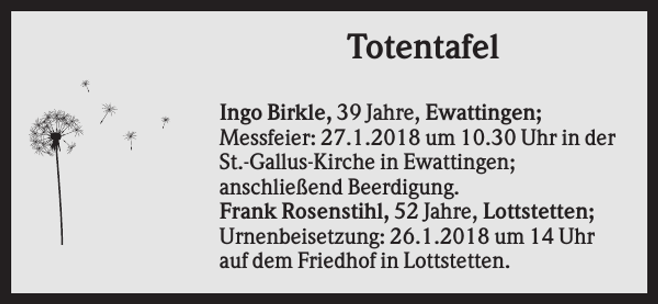 <p>Totentafel<br />Ingo Birkle, 39 Jahre, Ewattingen;<br />Messfeier: 27.1.2018 um 10.30 Uhr in der<br />St.-Gallus-Kirche in Ewattingen;<br />anschließend Beerdigung.<br />Frank Rosenstihl, 52 Jahre, Lottstetten;<br />Urnenbeisetzung: 26.1.2018 um 14 Uhr<br />auf dem Friedhof in Lottstetten.</p>