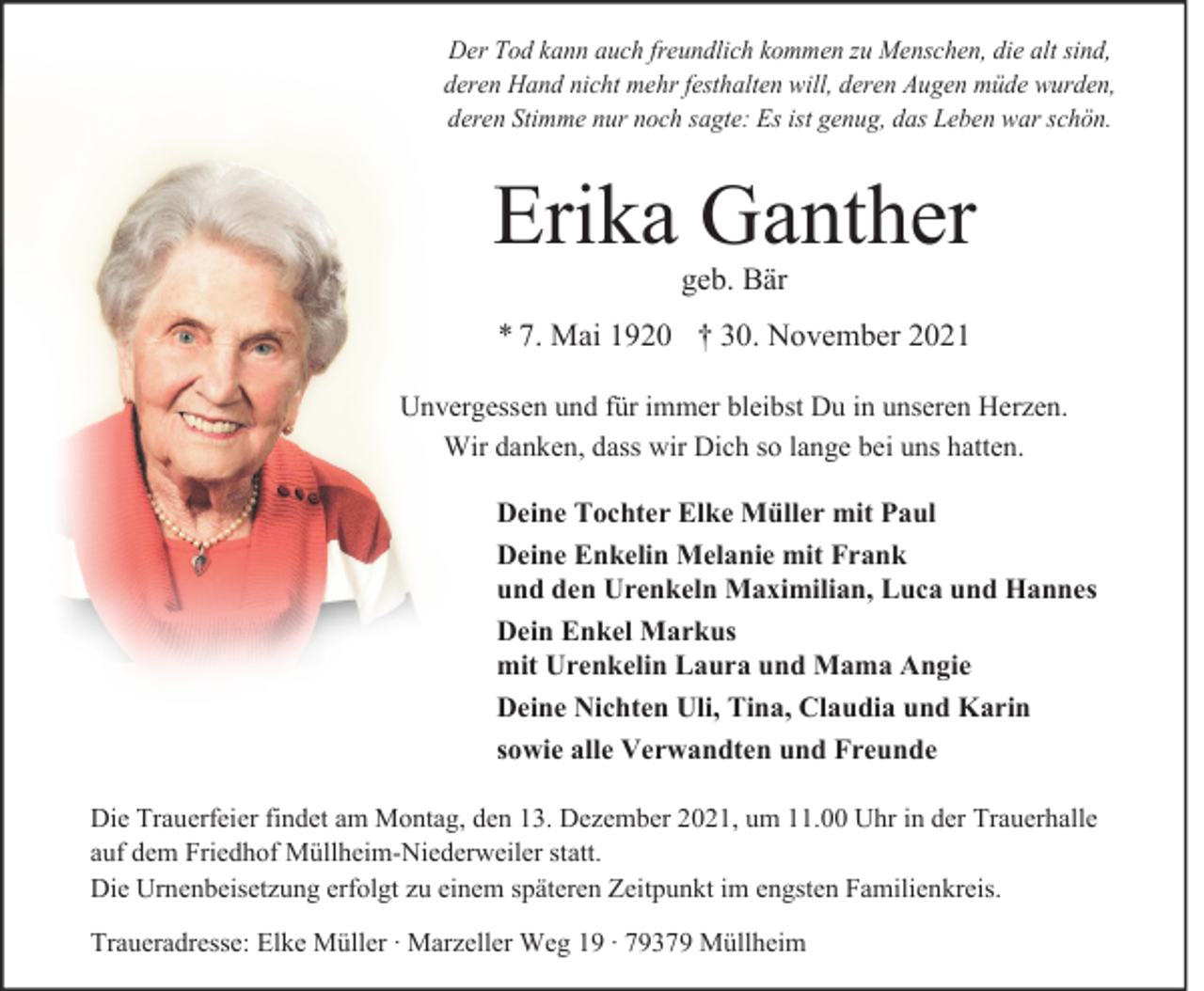 <p>Der Tod kann auch freundlich kommen zu Menschen, die alt sind,<br />deren Hand nicht mehr festhalten will, deren Augen müde wurden,<br />deren Stimme nur noch sagte: Es ist genug, das Leben war schön.</p><p>Erika Ganther<br />geb. Bär</p><p>* 7. Mai 1920 † 30. November 2021<br />Unvergessen und für immer bleibst Du in unseren Herzen.<br />Wir danken, dass wir Dich so lange bei uns hatten.<br />Deine Tochter Elke Müller mit Paul<br />Deine Enkelin Melanie mit Frank<br />und den Urenkeln Maximilian, Luca und Hannes<br />Dein Enkel Markus<br />mit Urenkelin Laura und Mama Angie<br />Deine Nichten Uli, Tina, Claudia und Karin<br />sowie alle Verwandten und Freunde<br />Die Trauerfeier findet am Montag, den 13. Dezember 2021, um 11.00 Uhr in der Trauerhalle<br />auf dem Friedhof Müllheim-Niederweiler statt.<br />Die Urnenbeisetzung erfolgt zu einem späteren Zeitpunkt im engsten Familienkreis.<br />Traueradresse: Elke Müller · Marzeller Weg 19 · 79379 Müllheim</p>