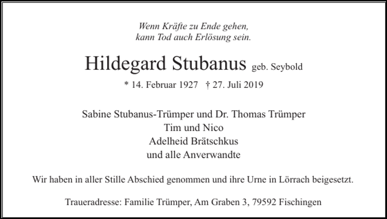<p>Wenn Kräfte zu Ende gehen,<br />kann Tod auch Erlösung sein.</p><p>Hildegard Stubanus geb. Seybold<br />* 14. Februar 1927 † 27. Juli 2019</p><p>Sabine Stubanus-Trümper und Dr. Thomas Trümper<br />Tim und Nico<br />Adelheid Brätschkus<br />und alle Anverwandte<br />Wir haben in aller Stille Abschied genommen und ihre Urne in Lörrach beigesetzt.<br />Traueradresse: Familie Trümper, Am Graben 3, 79592 Fischingen</p>
