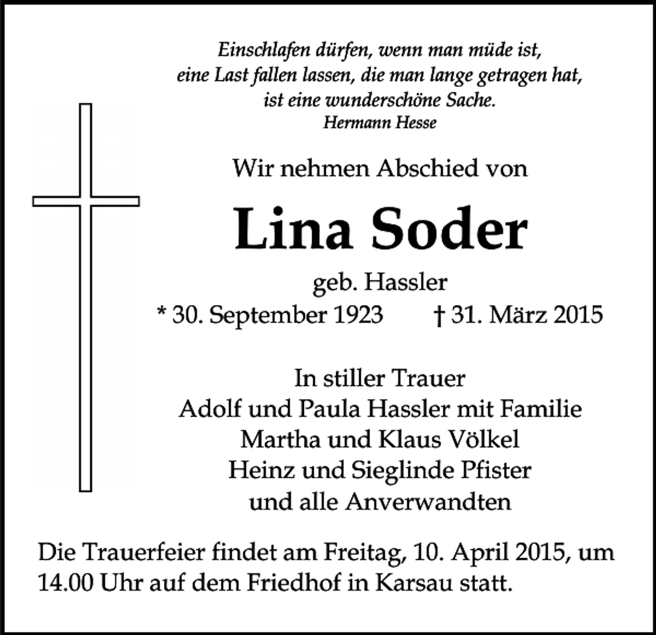 <p>Einschlafen dürfen, wenn man müde ist,<br />eine Last fallen lassen, die man lange getragen hat,<br />ist eine wunderschöne Sache.<br />Hermann Hesse</p><p>Wir nehmen Abschied von</p><p>Lina Soder</p><p>geb. Hassler<br />* 30. September 1923<br />† 31. März 2015<br />In stiller Trauer<br />Adolf und Paula Hassler mit Familie<br />Martha und Klaus Völkel<br />Heinz und Sieglinde Pfister<br />und alle Anverwandten<br />Die Trauerfeier findet am Freitag, 10. April 2015, um<br />14.00 Uhr auf dem Friedhof in Karsau statt.</p>