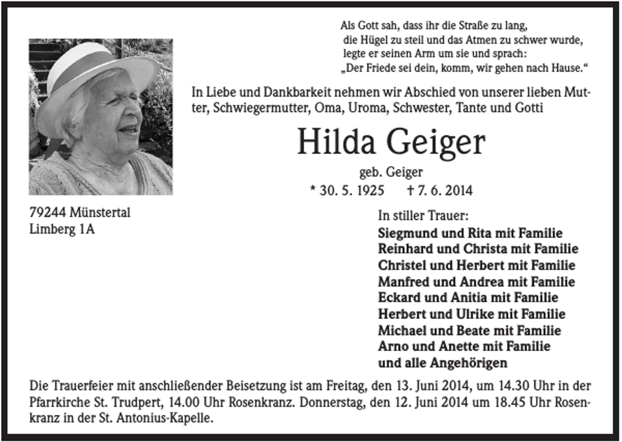 <p>Als Gott sah, dass ihr die Straße zu lang,<br />die Hügel zu steil und das Atmen zu schwer wurde,<br />legte er seinen Arm um sie und sprach:<br />„Der Friede sei dein, komm, wir gehen nach Hause.“</p><p>In Liebe und Dankbarkeit nehmen wir Abschied von unserer lieben Mutter, Schwiegermutter, Oma, Uroma, Schwester, Tante und Gotti</p><p>Hilda Geiger<br />geb. Geiger<br />* 30. 5. 1925<br />† 7. 6. 2014<br />79244 Münstertal<br />Limberg 1A</p><p>In stiller Trauer:<br />Siegmund und Rita mit Familie<br />Reinhard und Christa mit Familie<br />Christel und Herbert mit Familie<br />Manfred und Andrea mit Familie<br />Eckard und Anitia mit Familie<br />Herbert und Ulrike mit Familie<br />Michael und Beate mit Familie<br />Arno und Anette mit Familie<br />und alle Angehörigen</p><p>Die Trauerfeier mit anschließender Beisetzung ist am Freitag, den 13. Juni 2014, um 14.30 Uhr in der<br />Pfarrkirche St. Trudpert, 14.00 Uhr Rosenkranz. Donnerstag, den 12. Juni 2014 um 18.45 Uhr Rosenkranz in der St. Antonius-Kapelle.</p>