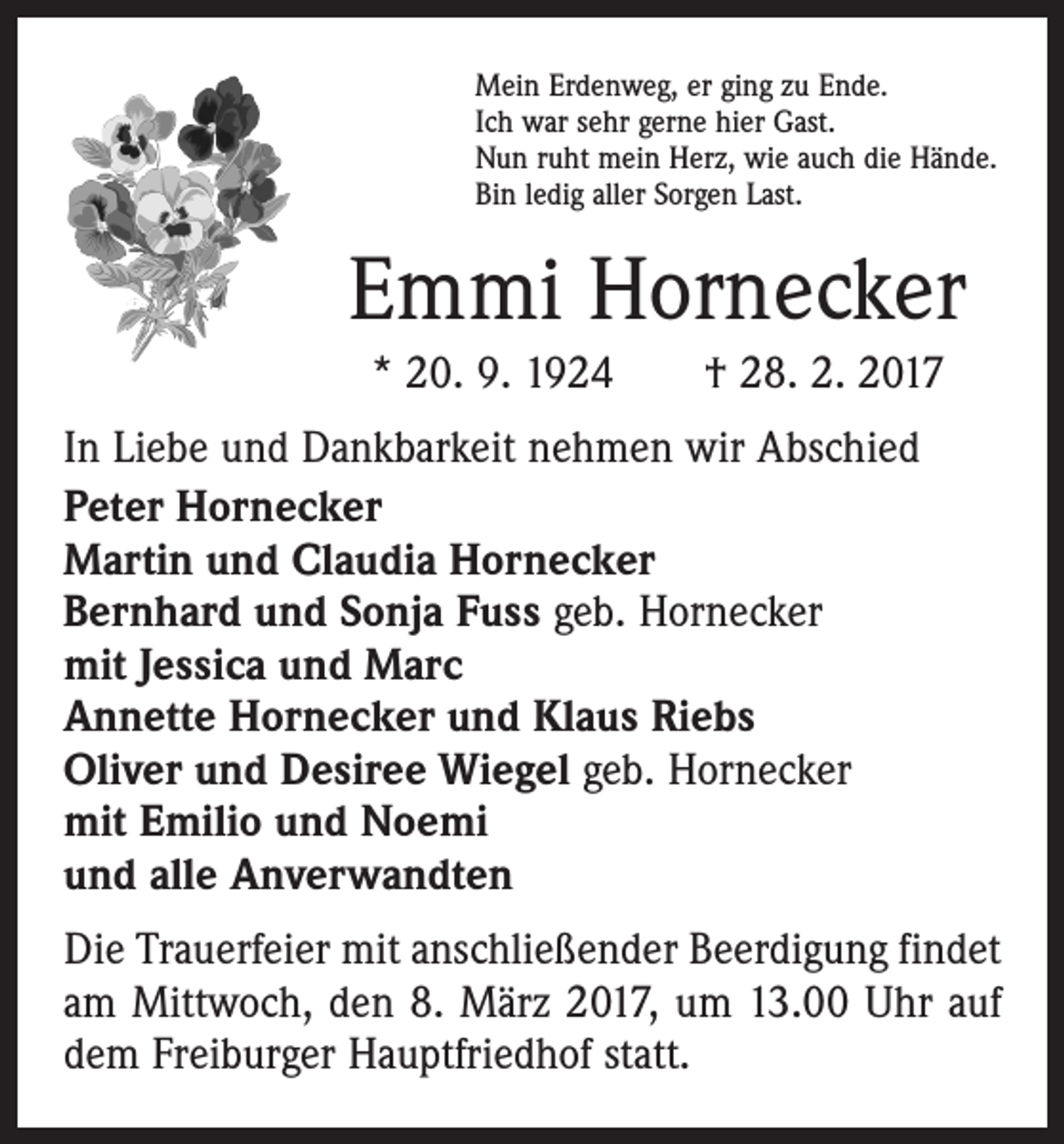 <p>Mein Erdenweg, er ging zu Ende.<br />Ich war sehr gerne hier Gast.<br />Nun ruht mein Herz, wie auch die Hände.<br />Bin ledig aller Sorgen Last.</p><p>Emmi Hornecker<br />* 20. 9. 1924 † 28. 2. 2017<br />In Liebe und Dankbarkeit nehmen wir Abschied<br />Peter Hornecker<br />Martin und Claudia Hornecker<br />Bernhard und Sonja Fuss geb. Hornecker<br />mit Jessica und Marc<br />Annette Hornecker und Klaus Riebs<br />Oliver und Desiree Wiegel geb. Hornecker<br />mit Emilio und Noemi<br />und alle Anverwandten<br />Die Trauerfeier mit anschließender Beerdigung findet<br />am Mittwoch, den 8. März 2017, um 13.00 Uhr auf<br />dem Freiburger Hauptfriedhof statt.</p>